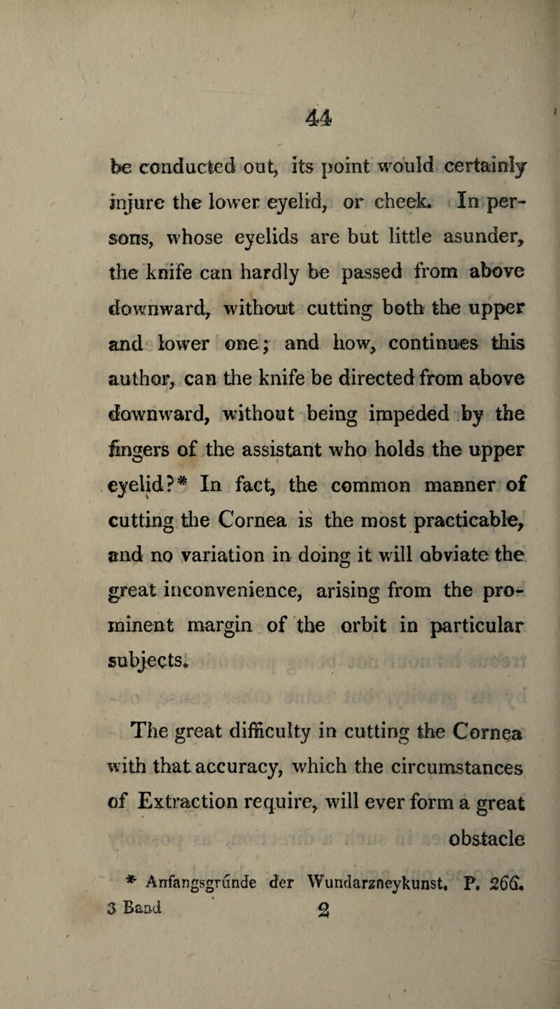 be conducted out, its point would certainly injure the lower eyelid, or cheek. In per¬ sons, whose eyelids are but little asunder, the knife can hardly be passed from above downward, without cutting both the upper and lower one; and how, continues this author, can the knife be directed from above downward, without being impeded by the fingers of the assistant who holds the upper eyelid?* In fact, the common manner of cutting the Cornea is the most practicable, and no variation in doing it will obviate the great inconvenience, arising from the pro¬ minent margin of the orbit in particular subjects. The great difficulty in cutting the Cornea with that accuracy, which the circumstances of Extraction require, will ever form a great obstacle * Arifangsgrunde der Wundarzneykunst. P. 266,