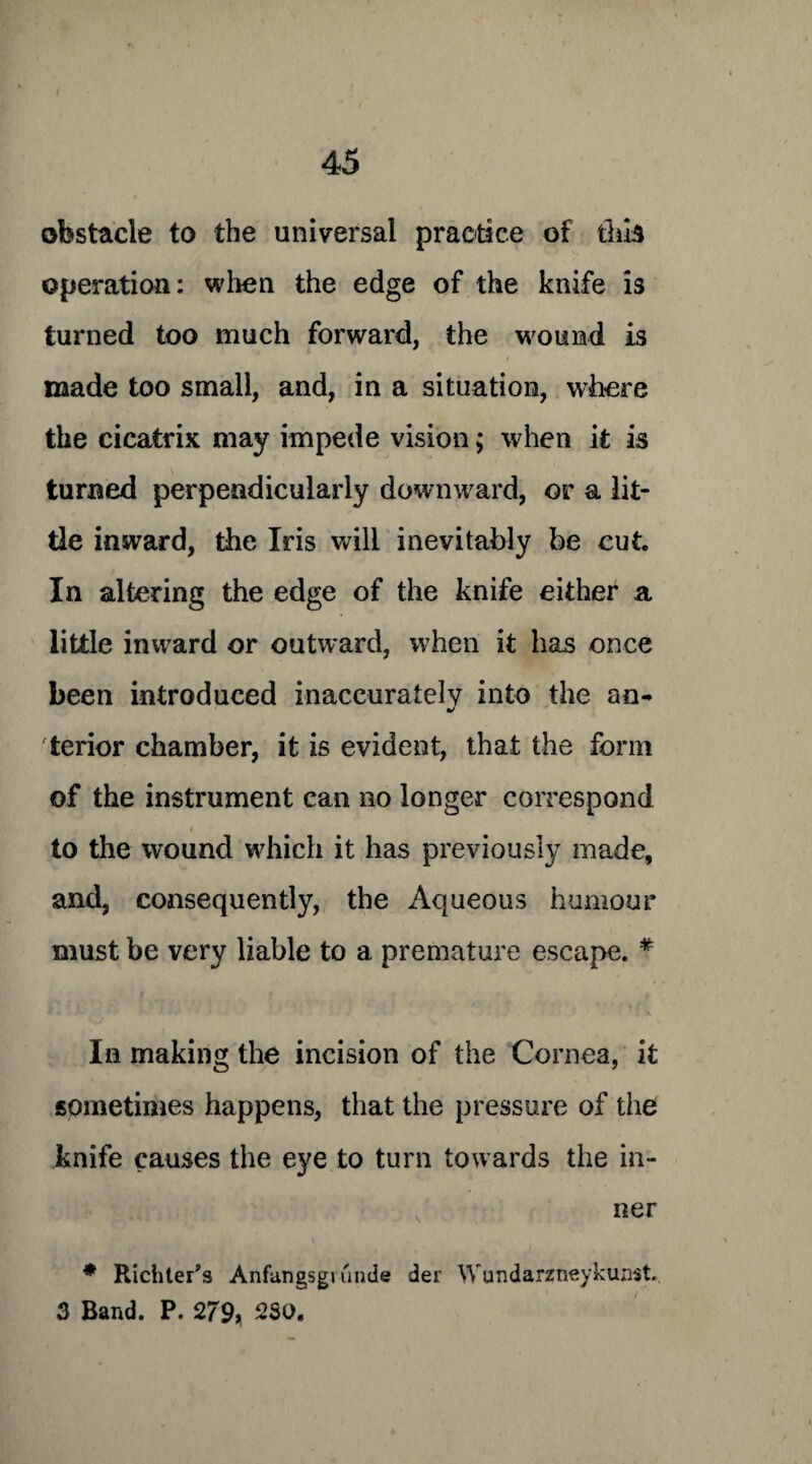 obstacle to the universal practice of this operation: when the edge of the knife is turned too much forward, the wound is / made too small, and, in a situation, where the cicatrix may impede vision; when it is turned perpendicularly downward, or a lit¬ tle inward, the Iris will inevitably be cut In altering the edge of the knife either a little inward or outward, when it has once been introduced inaccurately into the an¬ terior chamber, it is evident, that the form of the instrument can no longer correspond i to the wound which it has previously made, and, consequently, the Aqueous humour must be very liable to a premature escape. * In making the incision of the Cornea, it sometimes happens, that the pressure of the knife causes the eye to turn towards the in¬ ner * Richter's Anfangsgi unde der Wundarzneykunst. 3 Band. P. 279, 250.