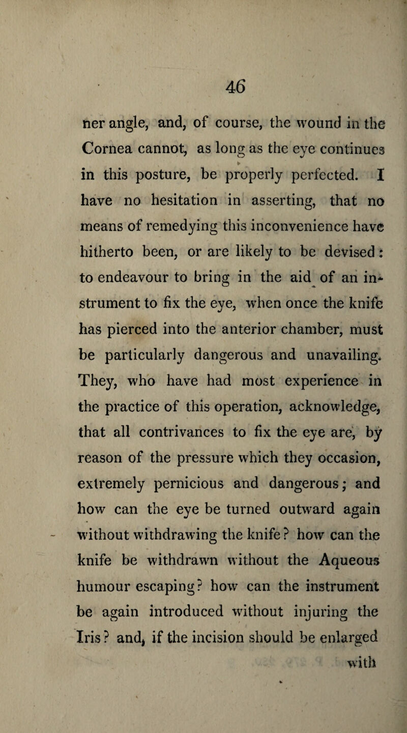 ner angle, and, of course, the wound in the Cornea cannot, as long as the eye continues » * in this posture, be properly perfected. I have no hesitation in asserting, that no means of remedying this inconvenience have hitherto been, or are likely to be devised : to endeavour to bring in the aid of an in* strument to fix the eye, when once the knife has pierced into the anterior chamber, must be particularly dangerous and unavailing* They, who have had most experience in the practice of this operation, acknowledge, that all contrivances to fix the eye are, by reason of the pressure which they occasion, extremely pernicious and dangerous; and how can the eye be turned outward again without withdrawing the knife ? how can the knife be withdrawn without the Aqueous humour escaping? how can the instrument be again introduced without injuring the Iris ? and* if the incision should be enlarged with