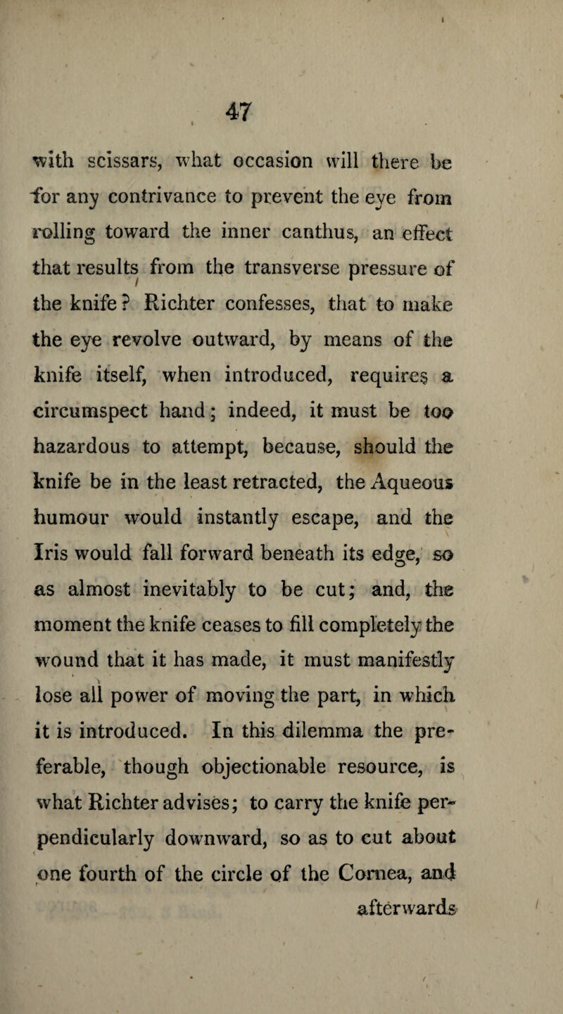 47 with scissars, what occasion will there be lor any contrivance to prevent the eye from rolling toward the inner canthus, an effect that results from the transverse pressure of the knife ? Richter confesses, that to make the eye revolve outward, by means of the knife itself, when introduced, requires a circumspect hand; indeed, it must be too hazardous to attempt, because, should the knife be in the least retracted, the Aqueous humour would instantly escape, and the Iris would fall forward beneath its ed^e, so as almost inevitably to be cut; and, the moment the knife ceases to fill completely the wound that it has made, it must manifestly lose all power of moving the part, in which it is introduced. In this dilemma the pre¬ ferable, though objectionable resource, is what Richter advises; to carry the knife per¬ pendicularly downward, so as to cut about one fourth of the circle of the Cornea, and afterwards
