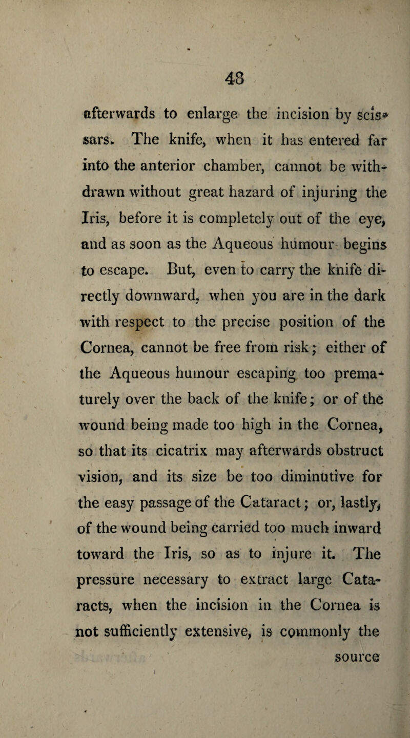 / 43 afterwards to enlarge the incision by scis* sars. The knife, when it has entered far into the anterior chamber, cannot be with¬ drawn without great hazard of injuring the Iris, before it is completely out of the eye* and as soon as the Aqueous humour begins to escape. But, even to carry the knife di- / rectly downward, when you are in the dark with respect to the precise position of the Cornea, cannot be free from risk; either of the Aqueous humour escaping too prema¬ turely over the back of the knife; or of the wound being made too high in the Cornea, so that its cicatrix may afterwards obstruct • vision, and its size be too diminutive for the easy passage of the Cataract; or, lastly, of the wound being carried too much inward toward the Iris, so as to injure it. The pressure necessary to extract large Cata¬ racts, when the incision in the Cornea is not sufficiently extensive, is commonly the source