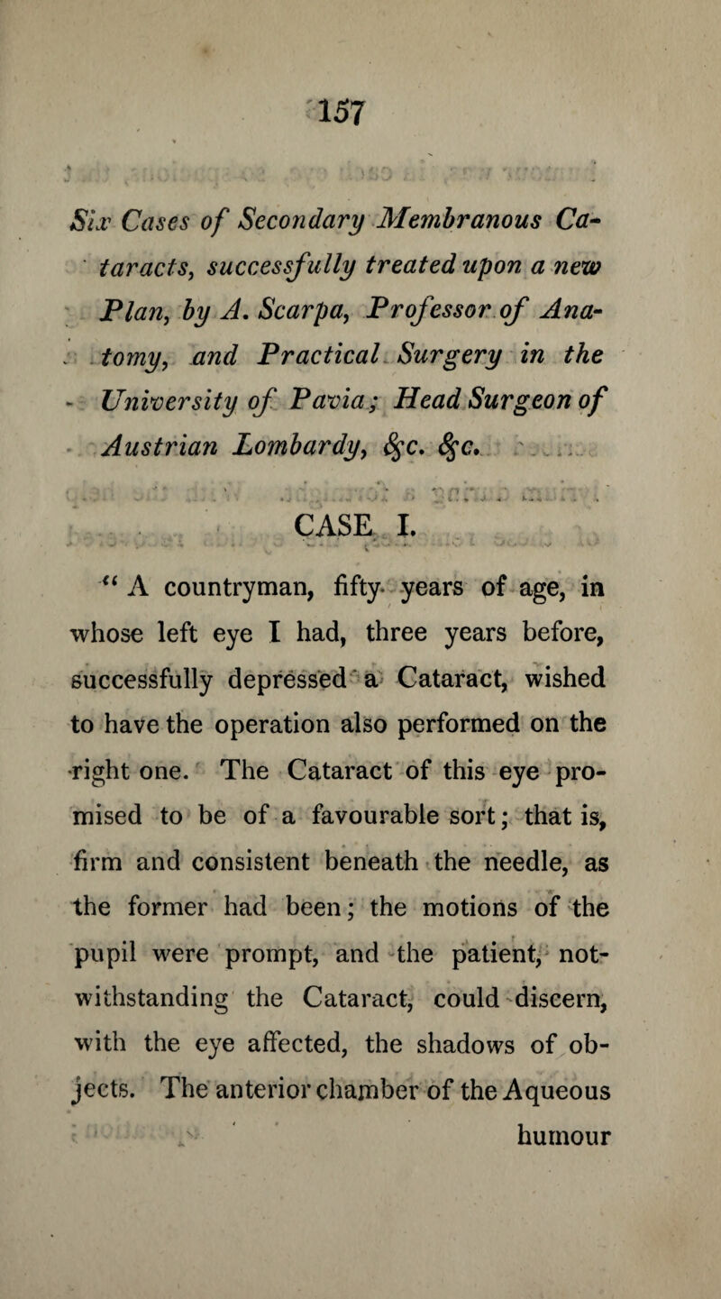Siv Cases of Secondary Membranous Ca¬ taracts, successf ully treated upon a new Plan, by A. Scarpa, Professor of Ana¬ tomy, and Practical Surgery in the - University of Pavia; Head Surgeon of Austrian Lombardy, fyc. &;c. :....... ' . r p ■«* • - • - * ■ V . * r J- A i CASE I. • ■ ■ • • •. ' ■ “ A countryman, fifty years of age, in whose left eye I had, three years before, successfully depressed a Cataract, wished to have the operation also performed on the •right one. The Cataract of this eye pro¬ mised to be of a favourable sort; that is, firm and consistent beneath the needle, as •« the former had been; the motions of the pupil were prompt, and the patient, not¬ withstanding the Cataract, could discern, with the eye affected, the shadows of ob¬ jects. The anterior chamber of the Aqueous ,v humour