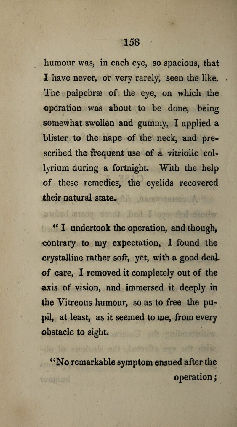 humour was, in each eye, so spacious, that I have never, or very rarely, seen the like. The palpebrae of the eye, on which the operation was about to be done, being somewhat swollen and gummy, I applied a blister to the nape of the neck, and pre¬ scribed the frequent use of a vitriolic col- lyrium during a fortnight. With the help of these remedies, the eyelids recovered their natural state, ie I undertook the operation, and though, contrary to my expectation, I found the crystalline rather soft, yet, with a good deaL of care, I removed it completely out of the axis of vision, and immersed it deeply in the Vitreous humour, so as to free the pu- pil, at least, as it seemed to me, from every obstacle to sight. “No remarkable symptom ensued after the operation;