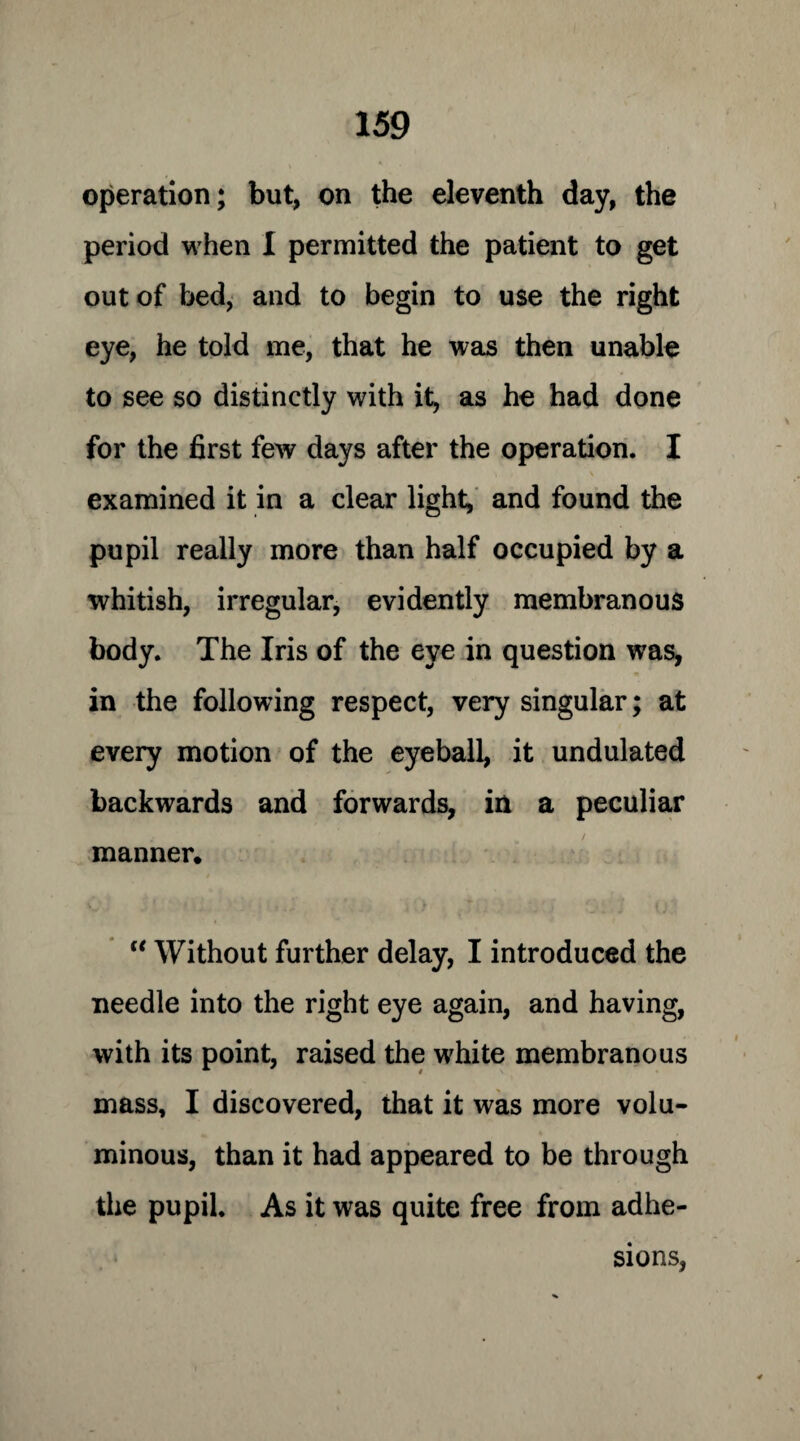 operation; but, on the eleventh day, the period when I permitted the patient to get out of bed, and to begin to use the right eye, he told me, that he was then unable to see so distinctly with it, as he had done for the first few days after the operation. I examined it in a clear light, and found the pupil really more than half occupied by a whitish, irregular, evidently membranous body. The Iris of the eye in question was, in the following respect, very singular; at every motion of the eyeball, it undulated backwards and forwards, in a peculiar manner. “ Without further delay, I introduced the needle into the right eye again, and having, with its point, raised the white membranous mass, I discovered, that it was more volu¬ minous, than it had appeared to be through the pupil. As it was quite free from adhe¬ sions,