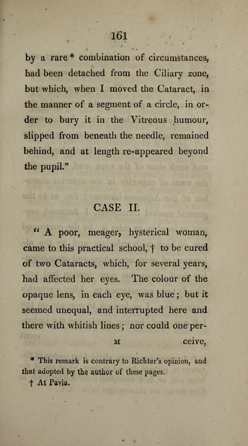 by a rare * combination of circumstances, had been detached from the Ciliary zone, but which, when I moved the Cataract, in the manner of a segment of a circle, in or¬ der to bury it in the Vitreous humour, slipped from beneath the needle, remained behind, and at length re-appeared beyond the pupil.” CASE II. u A poor, meager, hysterical woman, came to this practical school, f to be cured of two Cataracts, which, for several years, had affected her eyes. The colour of the opaque lens, in each eye, was blue; but it seemed unequal, and interrupted here and there with whitish lines; nor could one per- m ceive. / < * ./ p * This remark is contrary to Richters opinion, and that adopted by the author of these pages, t At Pavia.
