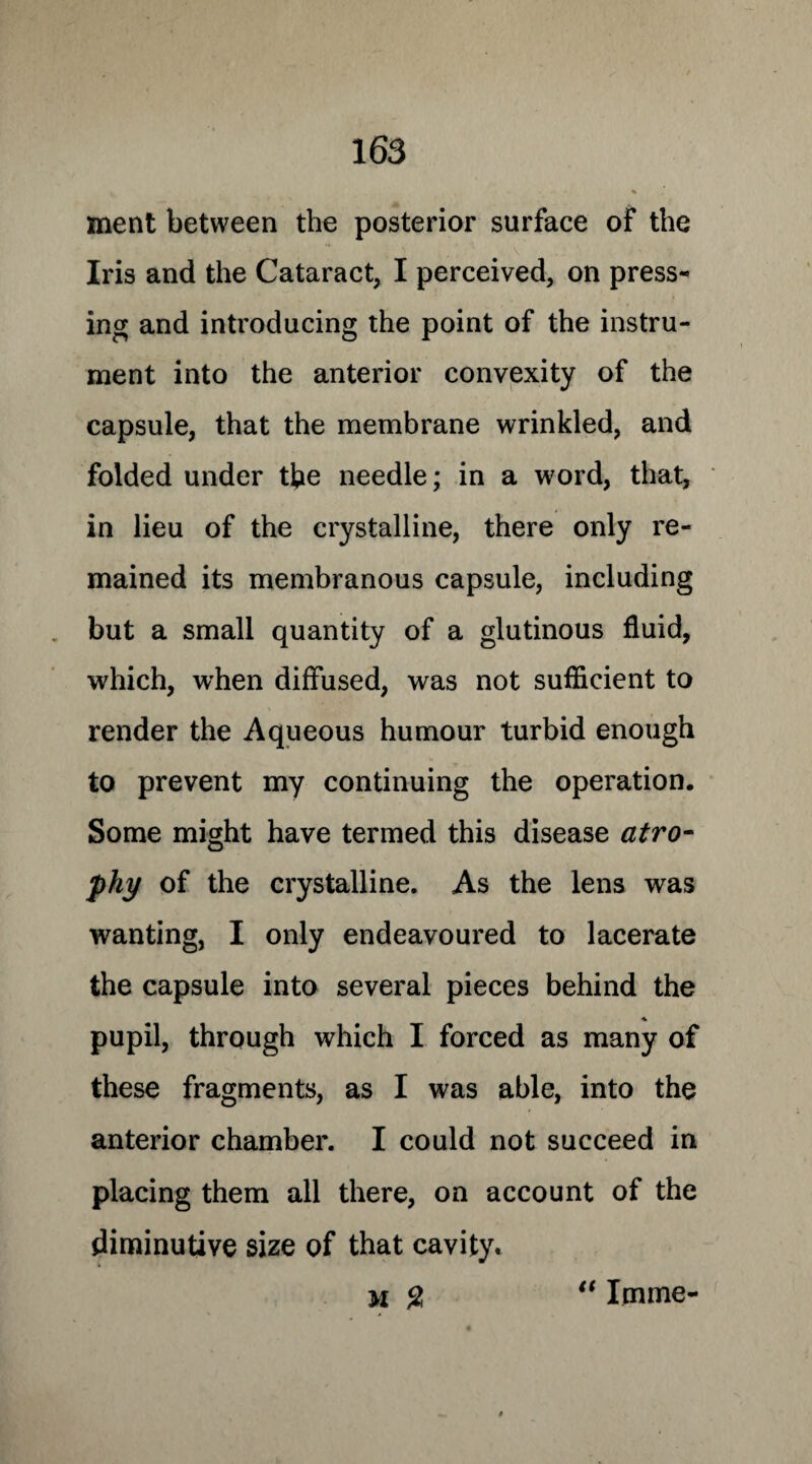 ment between the posterior surface of the Iris and the Cataract, I perceived, on press¬ ing and introducing the point of the instru¬ ment into the anterior convexity of the capsule, that the membrane wrinkled, and folded under the needle; in a word, that, in lieu of the crystalline, there only re¬ mained its membranous capsule, including but a small quantity of a glutinous fluid, which, when diffused, was not sufficient to render the Aqueous humour turbid enough to prevent my continuing the operation. Some might have termed this disease atro¬ phy of the crystalline. As the lens was wanting, I only endeavoured to lacerate the capsule into several pieces behind the pupil, through which I forced as many of these fragments, as I was able, into the anterior chamber. I could not succeed in placing them all there, on account of the diminutive size of that cavity.