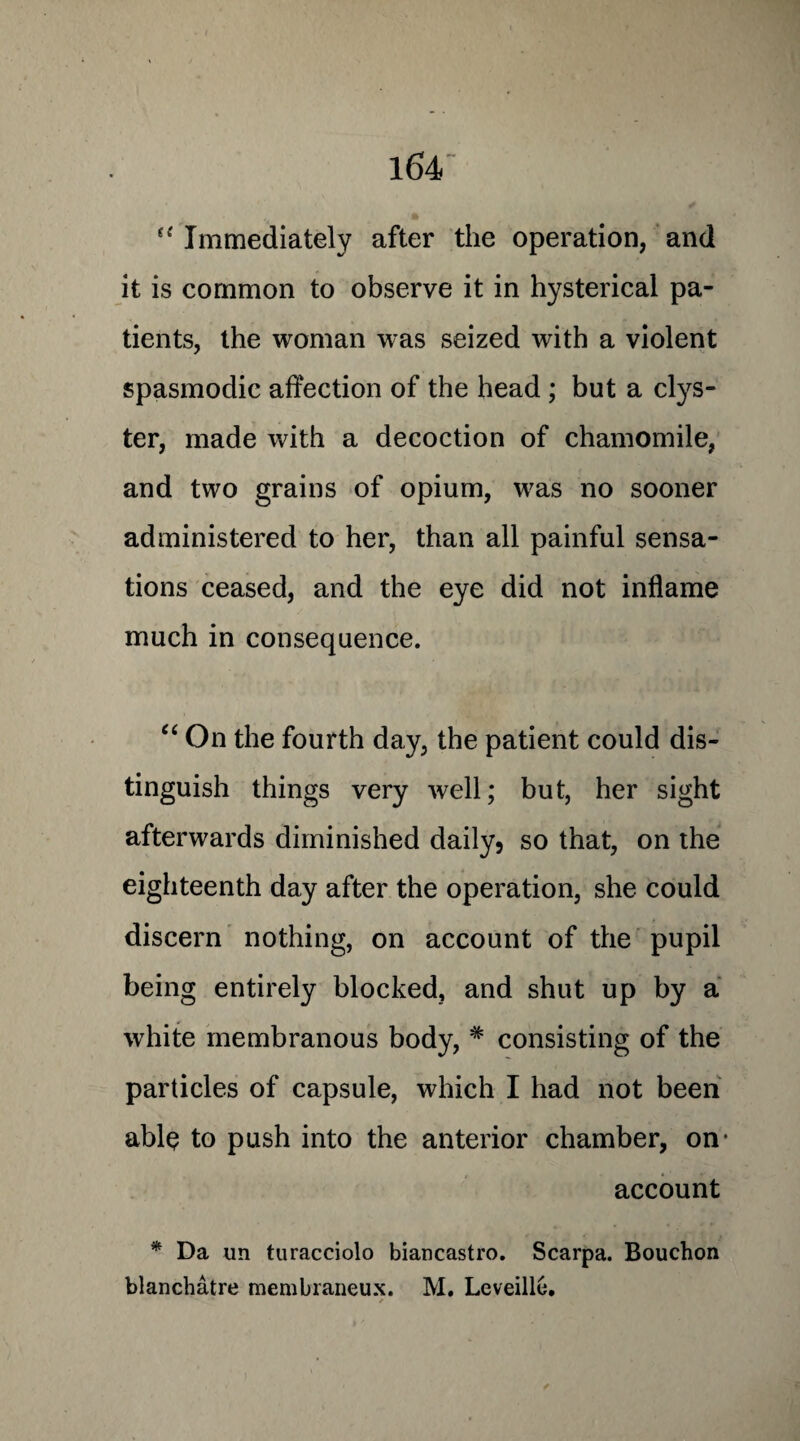 “ Immediately after the operation, and it is common to observe it in hysterical pa¬ tients, the woman was seized with a violent spasmodic affection of the head ; but a clys¬ ter, made with a decoction of chamomile, and two grains of opium, was no sooner administered to her, than all painful sensa¬ tions ceased, and the eye did not inflame much in consequence. “ On the fourth day, the patient could dis¬ tinguish things very well; but, her sight afterwards diminished daily, so that, on the eighteenth day after the operation, she could discern nothing, on account of the pupil being entirely blocked, and shut up by a white membranous body, # consisting of the particles of capsule, which I had not been able to push into the anterior chamber, on( account * Da un turacciolo biancastro. Scarpa. Bouchon blanchatre membraneux. M. LeveillO.