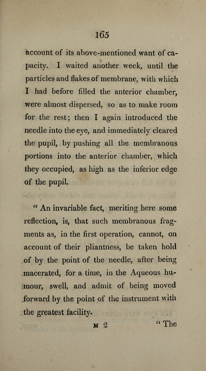 account of its above-mentioned want of ca¬ pacity* I waited another week, until the particles and flakes of membrane, with which I had before filled the anterior chamber, were almost dispersed, so as to make room for the rest; then I again introduced the needle into the eye, and immediately cleared the pupil, by pushing all the membranous portions into the anterior chamber, which they occupied, as high as the inferior edge of the pupil. “ An invariable fact, meriting here some reflection, is, that such membranous frag¬ ments as, in the first operation, cannot, on account of their pliantness, be taken hold of by the point of the needle, after being macerated, for a time, in the Aqueous hu¬ mour, swell, and admit of being moved .forward by the point of the instrument with the greatest facility.
