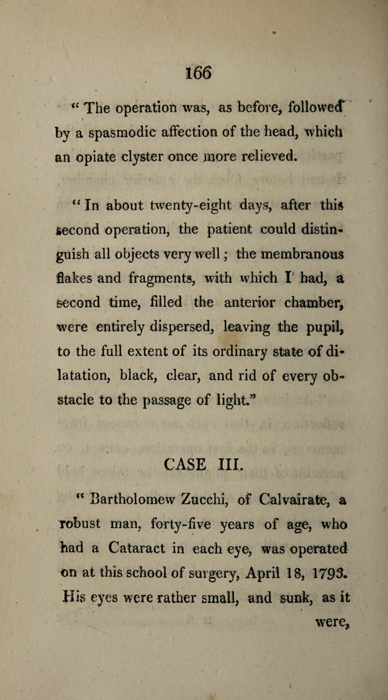 “ The operation was, as before, followed* by a spasmodic affection of the head, which an opiate clyster once more relieved. “ In about twenty-eight days, after this second operation, the patient could distin¬ guish all objects very well; the membranous flakes and fragments, with which I had, a second time, filled the anterior chamber, were entirely dispersed, leaving the pupil, to the full extent of its ordinary state of di¬ latation, black, clear, and rid of every ob¬ stacle to the passage of light.” CASE III. “ Bartholomew Zucchi, of Calvairate, a robust man, forty-five years of age, who had a Cataract in each eye, was operated on at this school of surgery, April 18, 1793. His eyes were rather small, and sunk, as it ✓ * were,