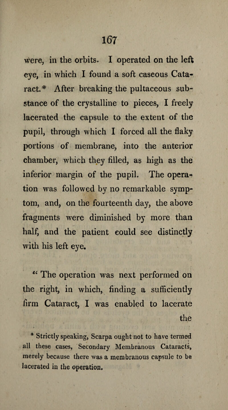 were, in the orbits. I operated on the left eye, in which I found a soft caseous Cata¬ ract.* After breaking the pultaceous sub¬ stance of the crystalline to pieces, I freely lacerated the capsule to the extent of the pupil, through which I forced all the flaky portions of membrane, into the anterior chamber, which they filled, as high as the inferior margin of the pupil. The opera¬ tion was followed by no remarkable symp¬ tom, and, on the fourteenth day, the above fragments were diminished by more than half, and the patient could see distinctly with his left eye. 11 The operation was next performed on the right, in which, finding a sufficiently firm Cataract, I was enabled to lacerate the » , * * Strictly speaking, Scarpa ought not to have termed all these cases, Secondary Membranous Cataracts, merely because there was a membranous capsule to be lacerated in the operation.