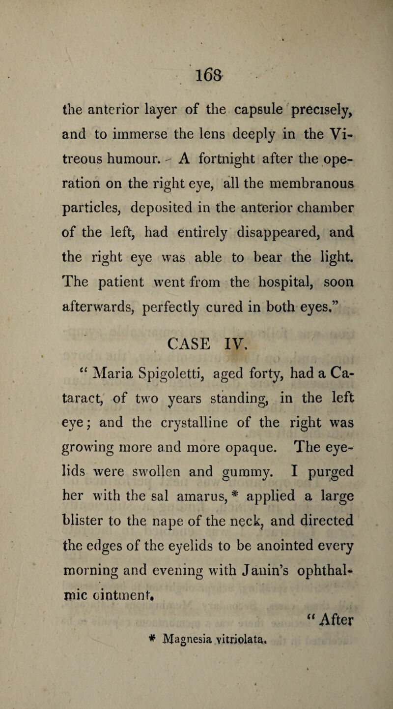 the anterior layer of the capsule precisely, and to immerse the lens deeply in the Vi¬ treous humour. - A fortnight after the ope¬ ration on the right eye, all the membranous particles, deposited in the anterior chamber of the left, had entirely disappeared, and the right eye was able to bear the light. The patient went from the hospital, soon afterwards, perfectly cured in both eyes,” CASE IV. “ Maria Spigoletti, aged forty, had a Ca¬ taract, of two years standing, in the left eye; and the crystalline of the right was growing more and more opaque. The eye¬ lids were swollen and gummy. I purged her with the sal amarus, # applied a large blister to the nape of the neck, and directed the edges of the eyelids to be anointed every morning and evening with Janin’s ophthal¬ mic ointment. # Magnesia vitriolata. “ After