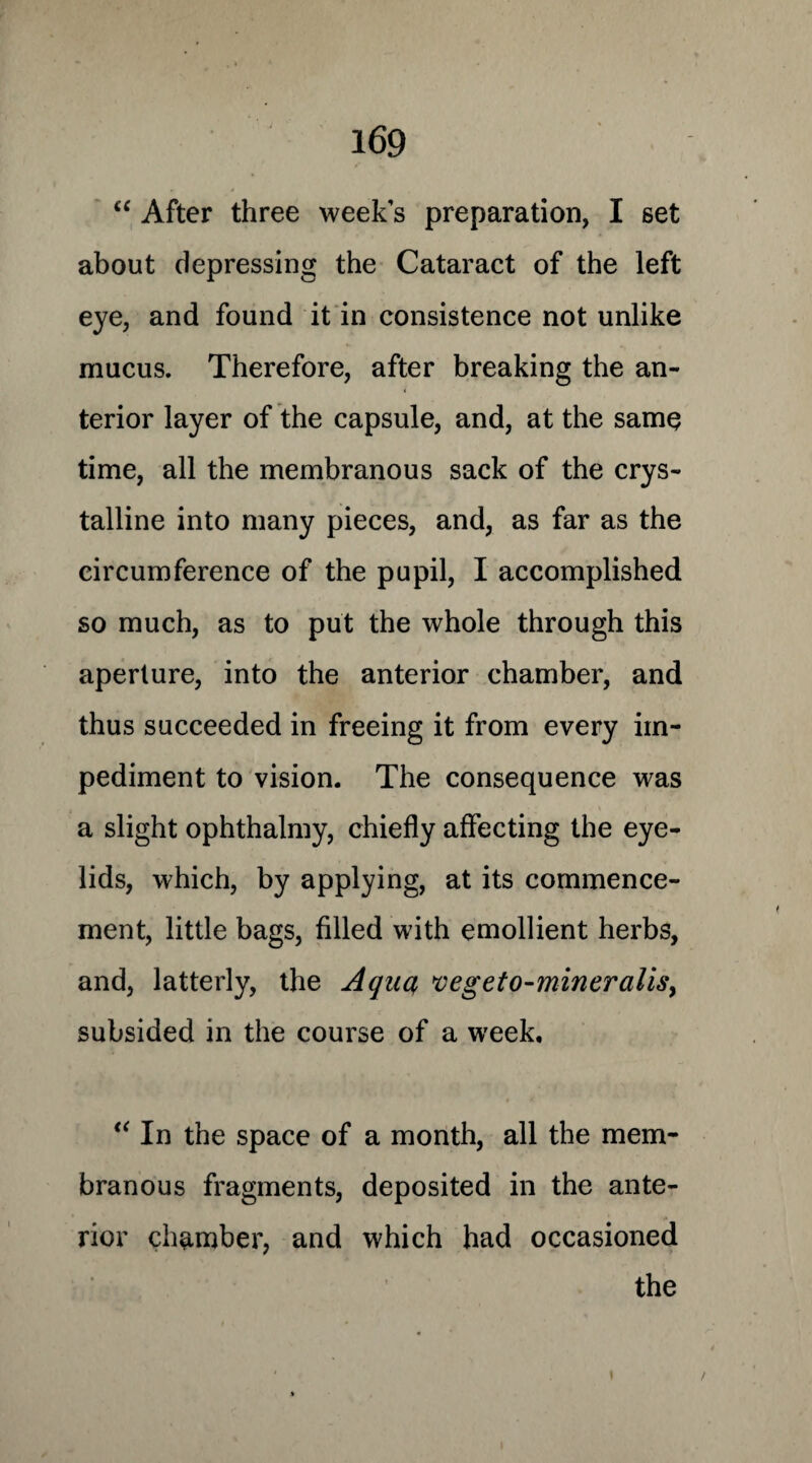 “ After three weeks preparation, I set about depressing the Cataract of the left eye, and found it in consistence not unlike mucus. Therefore, after breaking the an¬ terior layer of the capsule, and, at the same time, all the membranous sack of the crys¬ talline into many pieces, and, as far as the circumference of the pupil, I accomplished so much, as to put the whole through this aperture, into the anterior chamber, and thus succeeded in freeing it from every im¬ pediment to vision. The consequence was a slight ophthalmy, chiefly affecting the eye¬ lids, which, by applying, at its commence¬ ment, little bags, filled with emollient herbs, and, latterly, the Aqua, ve,geto-mineralls, subsided in the course of a week. “ In the space of a month, all the mem¬ branous fragments, deposited in the ante- ■ * rior chamber, and which had occasioned the