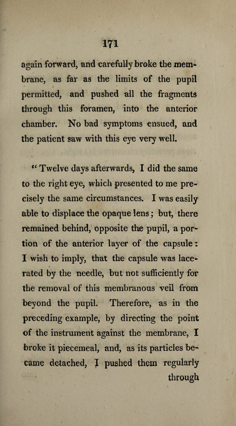 # - again forward, and carefully broke the mem¬ brane, as far as the limits of the pupil - i % permitted, and pushed all the fragments . * i through this foramen, into the anterior chamber. No bad symptoms ensued, and the patient saw with this eye very well. t( Twelve days afterwards, I did the same to the right eye, which presented to me pre¬ cisely the same circumstances. I was easily able to displace the opaque lens; but, there remained behind, opposite the pupil, a por¬ tion of the anterior layer of the capsule: I wish to imply, that the capsule was lace- * rated by the needle, but not sufficiently for the removal of this membranous veil from beyond the pupil. Therefore, as in the preceding example, by directing the point of the instrument against the membrane, I broke it piecemeal, and, as its particles be¬ came detached, I pushed them regularly through