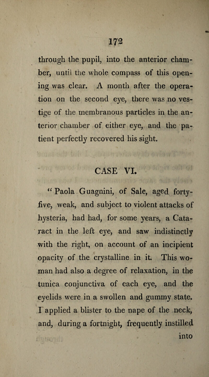 through the pupil, into the anterior cham¬ ber, until the whole compass of this open¬ ing was clear. A month after the opera¬ tion on the second eye, there was no ves¬ tige of the membranous particles in the an¬ terior chamber of either eye, and the pa¬ tient perfectly recovered his sight. y CASE VI. 11 Paola Guagnini, of Sale, aged forty- five, weak, and subject to violent attacks of hysteria, had had, for some years, a Cata¬ ract in the left eye, and saw indistinctly with the right, on account of an incipient opacity of the crystalline in it. This wo¬ man had also a degree of relaxation, in the tunica conjunctiva of each eye, and the eyelids were in a swollen and gummy state. I applied a blister to the nape of the neck, and, during a fortnight, frequently instilled into