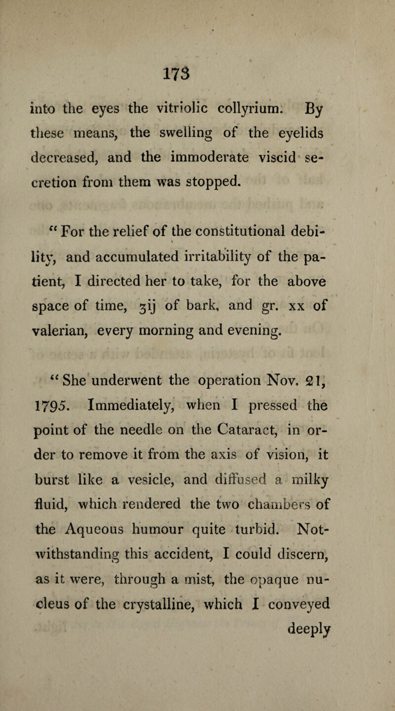 into the eyes the vitriolic collyrium. By these means, the swelling of the eyelids decreased, and the immoderate viscid se¬ cretion from them was stopped. “ For the relief of the constitutional debi- \ lity, and accumulated irritability of the pa¬ tient, I directed her to take, for the above space of time, ^ij of bark, and gr. xx of valerian, every morning and evening. “ She underwent the operation Nov. 21, 1795. Immediately, when I pressed the point of the needle on the Cataract, in or¬ der to remove it from the axis of vision, it burst like a vesicle, and diffused a milky fluid, which rendered the two chambers of the Aqueous humour quite turbid. Not¬ withstanding this accident, I could discern, as it were, through a mist, the opaque nu¬ cleus of the crystalline, which I conveyed