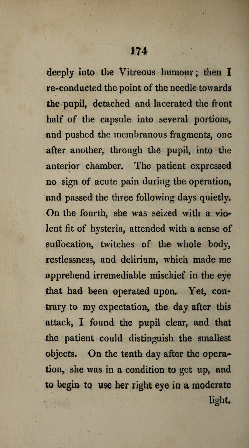 deeply into the Vitreous humour; then I re-conducted the point of the needle towards the pupil, detached and lacerated the front half of the capsule into several portions, and pushed the membranous fragments, one after another, through the pupil, into the anterior chamber. The patient expressed no sign of acute pain during the operation, and passed the three following days quietly. On the fourth, she was seized with a vio¬ lent fit of hysteria, attended with a sense of suffocation, twitches of the whole body, restlessness, and delirium, which made me apprehend irremediable mischief in the eye that had been operated upon. Yet, con- trary to my expectation, the day after this attack, I found the pupil clear, and that the patient could distinguish the smallest objects. On the tenth day after the opera¬ tion, she was in a condition to get up, and to begin to use her right eye in a moderate light.