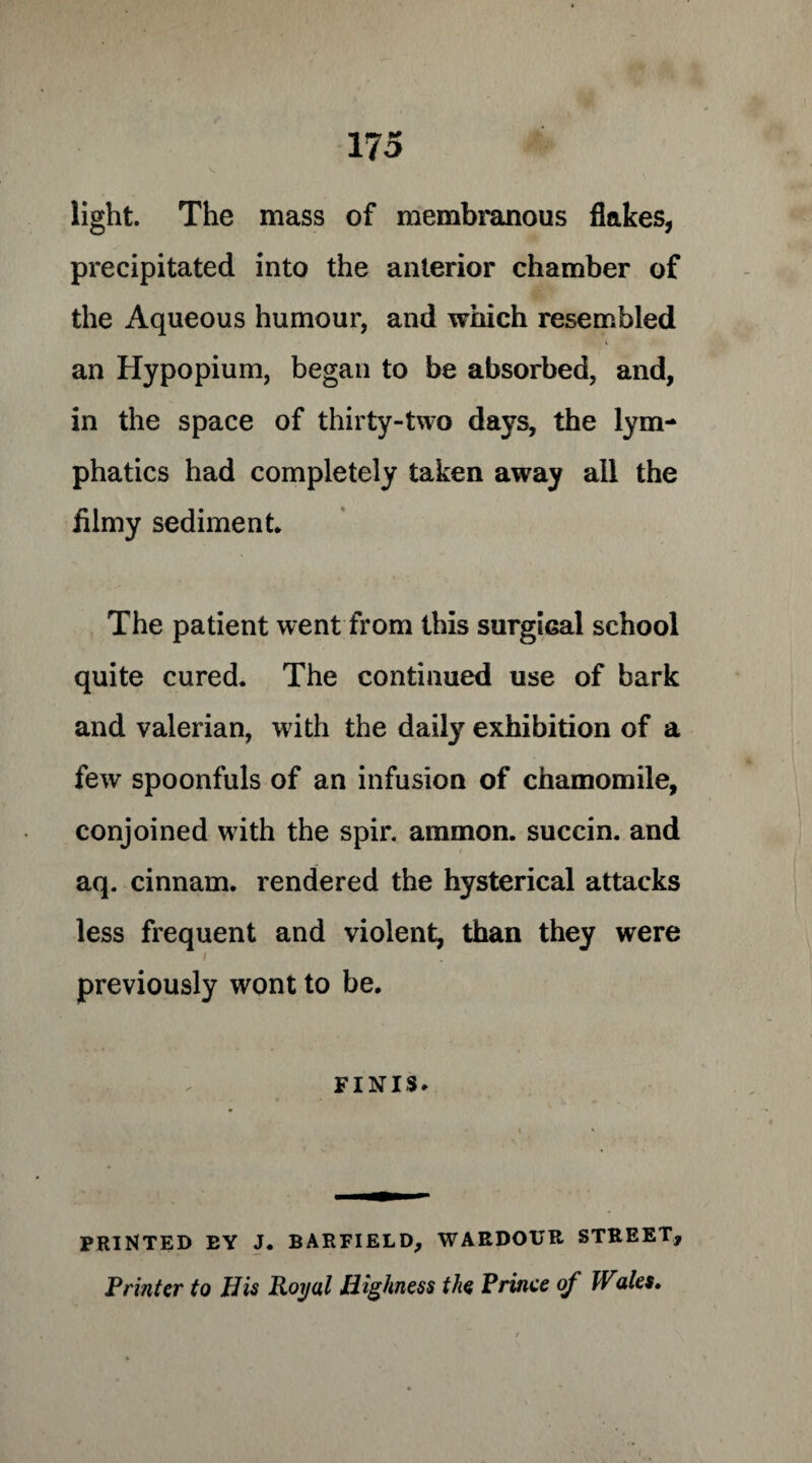 light. The mass of membranous flakes, precipitated into the anterior chamber of the Aqueous humour, and which resembled an Hypopium, began to be absorbed, and, in the space of thirty-two days, the lym¬ phatics had completely taken away all the filmy sediment* The patient went from this surgical school quite cured. The continued use of bark and valerian, with the daily exhibition of a few spoonfuls of an infusion of chamomile, conjoined with the spir. ammon. succin. and aq. cinnam. rendered the hysterical attacks less frequent and violent, than they were i previously wont to be. finis. PRINTED EY J. BARFIELD, WAEDOUR STREET, Printer to His Royal Highness the Prince of Wales,