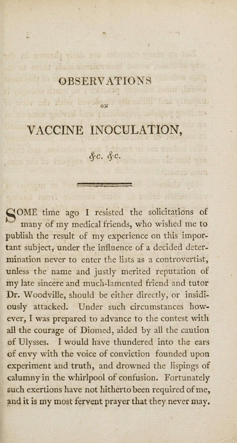 ON VACCINE INOCULATION, 4'c- 4’c- gOME time ago I resisted the solicitations of many of my medical friends, who wished me to publish the result of my experience on this impor¬ tant subject, under the influence of a decided deter¬ mination never to enter the lists as a controvertist, unless the name and justly merited reputation of my late sincere and much-lamented friend and tutor Dr. Woodville, should be either directly, or insidi¬ ously attacked. Under such circumstances how¬ ever, I was prepared to advance to the contest with all the courage of Diomed, aided by all the caution pf Ulysses. I would have thundered into the ears of envy with the voice of conviction founded upon experiment and truth, and drowned the lispings of calumny in the whirlpool of confusion. Fortunately such exertions have not hitherto been required of me, and it is my most fervent prayer that they never may.