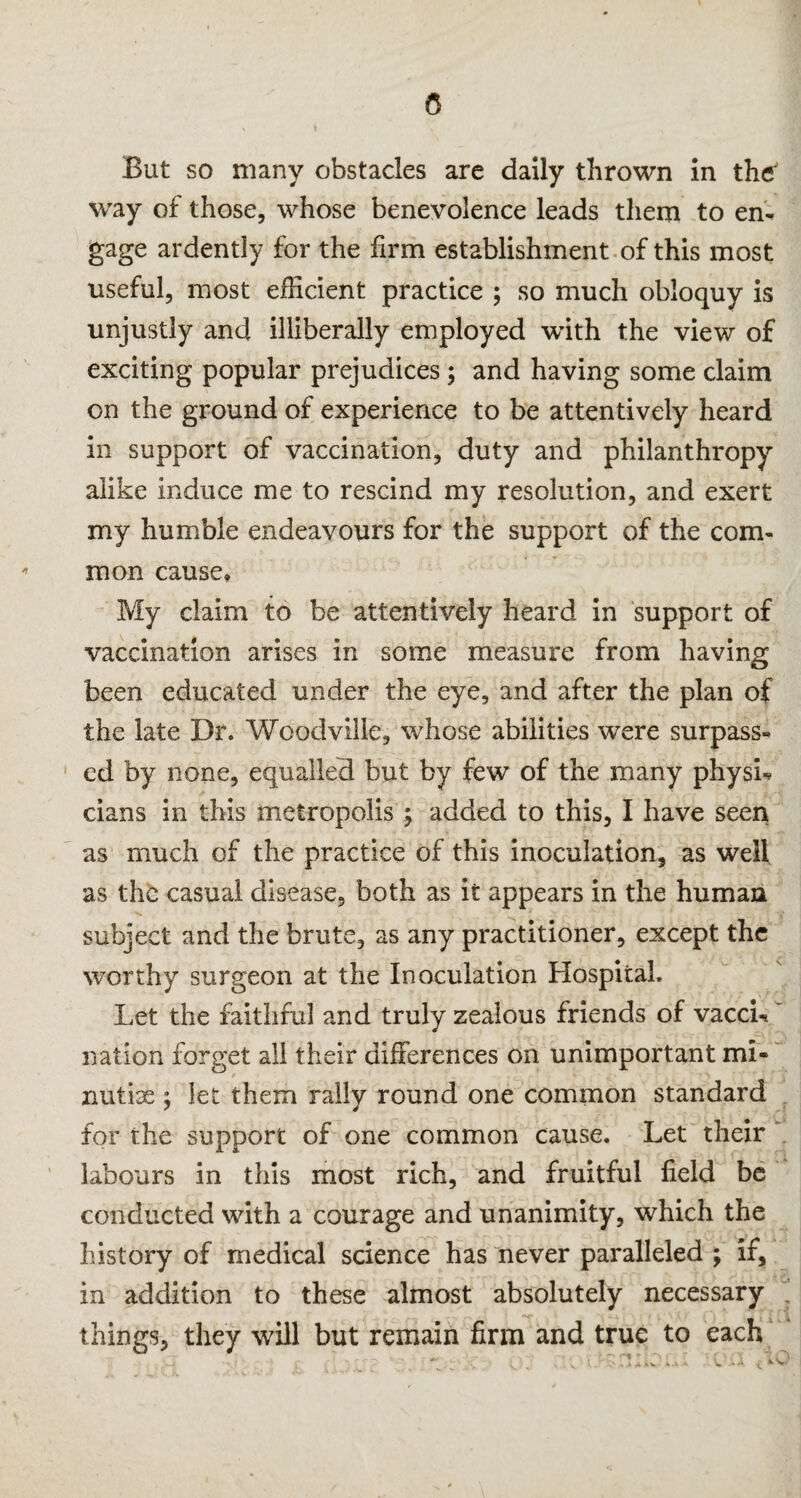 5 But so many obstacles are daily thrown in theJ way of those, whose benevolence leads them to en¬ gage ardently for the firm establishment of this most useful, most efficient practice ; so much obloquy is unjustly and illiberally employed with the view of exciting popular prejudices ; and having some claim on the ground of experience to be attentively heard in support of vaccination, duty and philanthropy alike induce me to rescind my resolution, and exert my humble endeavours for the support of the com¬ mon cause. My claim to be attentively heard in support of vaccination arises in some measure from having been educated under the eye, and after the plan of the late Dr. Woodville, whose abilities were surpass¬ ed by none, equalled but by few of the many physi¬ cians in this metropolis ; added to this, I have seen as much of the practice of this inoculation, as well as the casual disease, both as it appears in the human subject and the brute, as any practitioner, except the worthy surgeon at the Inoculation Hospital. Let the faithful and truly zealous friends of vacci¬ nation forget all their differences on unimportant mi¬ nutiae ; let them rally round one common standard for the support of one common cause. Let their labours in this most rich, and fruitful field be conducted with a courage and unanimity, which the history of medical science has never paralleled ; if, in addition to these almost absolutely necessary things, they will but remain firm and true to each