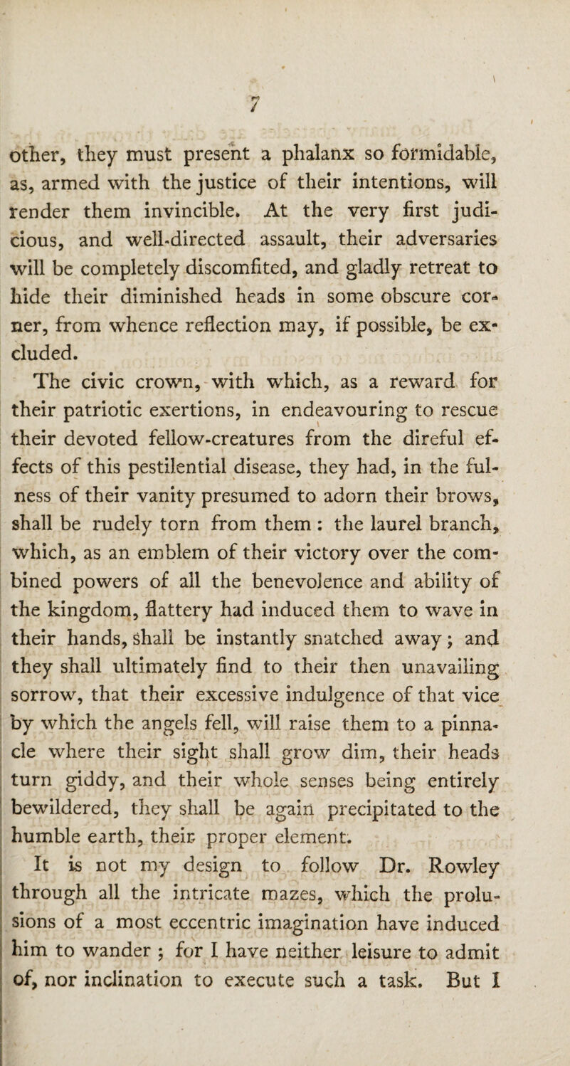 / other, they must present a phalanx so formidable, as, armed with the justice of their intentions, will render them invincible. At the very first judi¬ cious, and well-directed assault, their adversaries will be completely discomfited, and gladly retreat to hide their diminished heads in some obscure cor¬ ner, from whence reflection may, if possible, be ex¬ cluded. The civic crown, with which, as a reward for their patriotic exertions, in endeavouring to rescue their devoted fellow-creatures from the direful ef¬ fects of this pestilential disease, they had, in the ful¬ ness of their vanity presumed to adorn their brows, shall be rudely torn from them : the laurel branch, which, as an emblem of their victory over the com¬ bined powers of all the benevolence and ability of the kingdom, flattery had induced them to wave in their hands, shall be instantly snatched away; and they shall ultimately find to their then unavailing sorrow, that their excessive indulgence of that vice by which the angels fell, will raise them to a pinna¬ cle where their sight shall grow dim, their heads turn giddy, and their whole senses being entirely bewildered, they shall be again precipitated to the humble earth, their proper element. It is not my design to follow Dr. Rowley through all the intricate mazes, which the prolu¬ sions of a most eccentric imagination have induced him to wander ; for I have neither leisure to admit