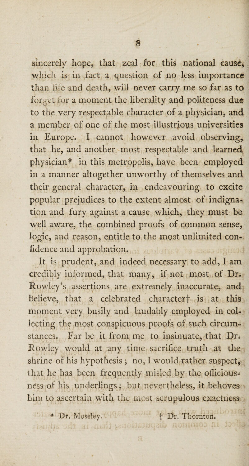 sincerely hope, that zeal for this national cause, which is in fact a question of no less importance than life and death, will never carry me so far as to forget for a moment the liberality and politeness due to the very respectable character of a physician, and a member of one of the most illustrious universities in Europe. I cannot however avoid observing, that he, and another most respectable and learned physician* in this metropolis, have been employed in a manner altogether unworthy of themselves and their general character, in endeavouring to excite popular prejudices to the extent almost of indigna¬ tion and fury against a cause which, they must be well aware, the combined proofs of common sense, logic, and reason, entitle to the most unlimited con¬ fidence and approbation. It is prudent, and indeed necessary to add, I am credibly informed, that many, if not most of Dr* Rowley’s assertions are extremely inaccurate, and believe, that a celebrated character! is at this moment very busily and laudably employed in col¬ lecting the most conspicuous proofs of such circum¬ stances. Far be it from me to insinuate, that Dr. Rowley would at any time sacrifice truth at the shrine of his hypothesis; no, I would rather suspect, that he has been frequently misled by the officious- ness of his underlings; but nevertheless, it behoves him to ascertain with the most scrupulous exactness * Df, Moseley. f Dr. Thornton.