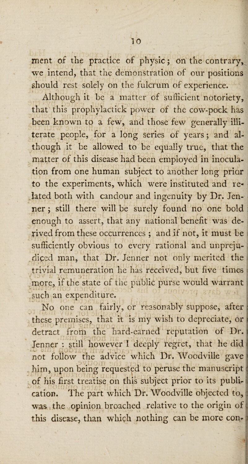 ment of the practice of physic; on the contrary, we intend, that the demonstration of our positions should rest solely on the fulcrum of experience. Although it be a matter of sufficient notoriety, that this prophyiactick power of the cow-pock has been known to a few, and those few generally illi¬ terate people, for a long series of years; and al¬ though it be allowed to be equally true, that the matter of this disease had been employed in inocula¬ tion from one human subject to another long prior to the experiments, which were instituted and re¬ lated both with candour and ingenuity by Dr. lea¬ ner ; still there will be surely found no one bold enough to assert, that any national benefit was de¬ rived from these occurrences ; and if not, it must be sufficiently obvious to every rational and unpreju¬ diced man, that Dr. Jenner not only merited the trivial remuneration he has received, but five times more, if the state of the public purse would warrant .. A V •’> - • » A V. , . ** ' *\ S 1 / j X b such an expenditure. No one can fairly, or reasonably suppose, after these premises, that it is my wish to depreciate, or detract from the hard-earned reputation of Dr. Jenner : still however 1 deeply regret, that he did not follow the advice which Dr. Woodville gave him, upon being requested to peruse the manuscript of his first treatise on this subject prior to its publi¬ cation. The part which Dr. Woodville objected to, was, the opinion broached relative to the origin of ; this disease, than which nothing can be more con-|