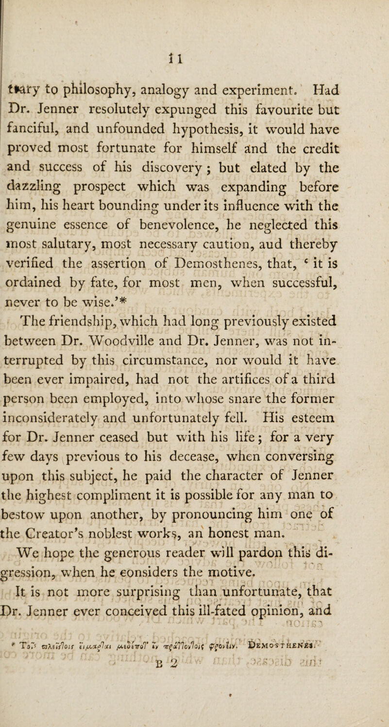 tfrary to philosophy, analogy and experiment. Had Dr. Jenner resolutely expunged this favourite but fanciful, and unfounded hypothesis, it would have proved most fortunate for himself and the credit and success of his discovery ; but elated by the dazzling prospect which was expanding before him, his heart bounding under its influence with the genuine essence of benevolence, he neglected this most salutary, most necessary caution, aud thereby verified the assertion of Demosthenes, that, c it is ordained by fate, for most men, when successful, never to be wised* The friendship, which had long previously existed between Dr. Woodville and Dr. Jenner, was not in¬ terrupted by this circumstance, nor would it have been ever impaired, had not the artifices of a third person been employed, into whose snare the former inconsiderately and unfortunately fell. His esteem for Dr. Jenner ceased but with his life; for a very few days previous to his decease, when conversing upon this subject, he paid the character of Jenner the highest compliment it is possible for any man to bestow upon another, by pronouncing him one of • J • •' I.1--. - l ' f 'tv — ■ \ ^ the Creator’s noblest works, an honest man. We hope the generous reader will pardon this di- * ** £*v gression, when he considers the motive. It is not more surprising than unfortunate, that Dr. Jenner ever conceived this ill-fated opinion, and * ToD zaXuslois 'u/Accelcii /UioZiroT *y Trf^77oy7o;f DEMOSTHENES, t