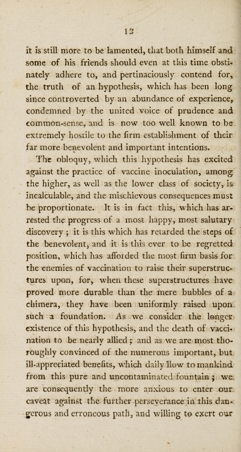 it is still more to be lamented, that both himself and some of his friends should even at this time obsti¬ nately’ adhere to, and pertinaciously contend for, the truth of an hypothesis, which has been long since controverted by an abundance of experience, condemned by the united voice of prudence and common-sense, and is now too well known to be extremely hostile to the firm establishment of their far more benevolent and important intentions. The obloquy, which this hypothesis has excited against the practice of vaccine inoculation, among the higher, as well as the lower class of society, is incalculable, and the mischievous consequences must be proportionate, ft is in fact this, which has ar¬ rested the progress of a most happy, most salutary discovery ; it is this which has retarded the steps of the benevolent, and it is this ever to be regretted position, which has afforded the most firm basis for the enemies of vaccination to raise their superstruc¬ tures upon, for, when these superstructures have proved more durable than the mere bubbles of a chimera, they have been uniformly raised upon, such a foundation. As we consider the longer existence of this hypothesis, and the death of vacci¬ nation to be nearly allied; and as we are most tho¬ roughly convinced of the numerous important, but ill-appreciated benefits, which daily flow to mankind from this pure and uncontaminated, fountain ; we: are consequently the more anxious to enter our caveat against the further perseverance in this dan¬ gerous and erroneous path, and willing t© exert our