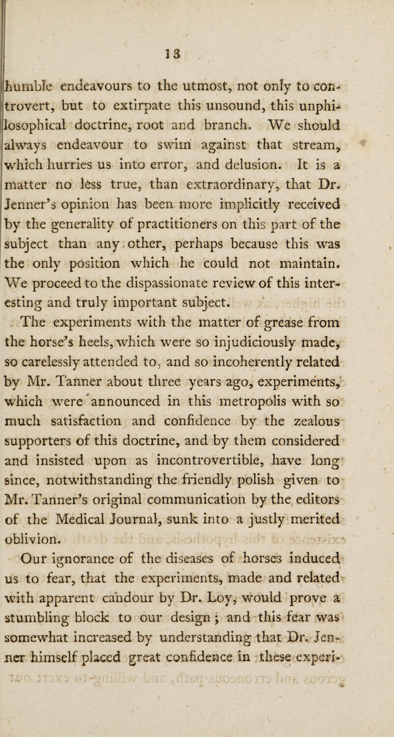 33 humble endeavours to the utmost, not only to con¬ trovert, but to extirpate this unsound, this unphi- losophical doctrine, root and branch. We should always endeavour to swim against that stream, which hurries us into error, and delusion. It is a matter no less true, than extraordinary, that Dr, Jenner’s opinion has been more implicitly received by the generality of practitioners on this part of the subject than any . other, perhaps because this was the only position which he could not maintain. We proceed to the dispassionate review of this inter¬ esting and truly important subject. The experiments with the matter of grease from the horse’s heels, which were so injudiciously made, so carelessly attended to, and so incoherently related by Mr. Tanner about three years ago, experiments, which were announced in this metropolis with so much satisfaction and confidence by the zealous supporters of this doctrine, and by them considered and insisted upon as incontrovertible, have long since, notwithstanding the friendly polish given to Mr. Tanner’s original communication by the editors of the Medical journal, sunk into a justly merited oblivion. - • 'o Our ignorance of the diseases of horses induced us to fear, that the experiments, made and related with apparent candour by Dr. Loy, would prove a stumbling block to our design ; and this fear was somewhat increased by understanding that Dr. Jen- ner himself placed great confidence in these expert-