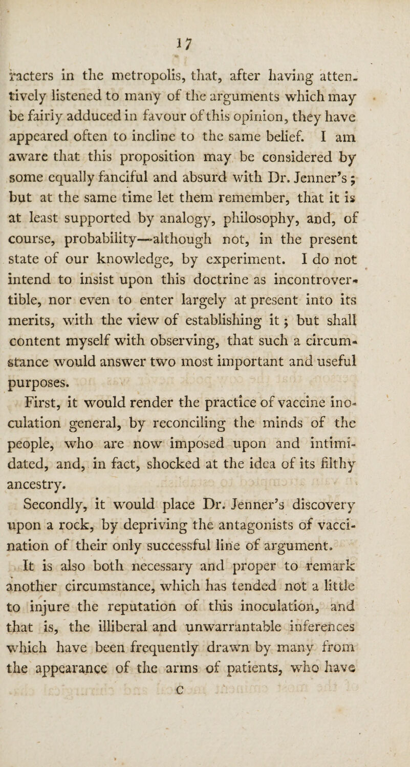 rioters in die metropolis, that, after having atten¬ tively listened to many of the arguments which may be fairly adduced in favour of this opinion, they have appeared often to incline to the same belief. I am aware that this proposition may be considered by some equally fanciful and absurd with Dr. Jenner’s; but at the same time let them remember, that it is at least supported by analogy, philosophy, and, of course, probability—although not, in the present state of our knowledge, by experiment. I do not intend to insist upon this doctrine as incontrover¬ tible, nor even to enter largely at present into its merits, with the view of establishing it; but shall content myself with observing, that such a circum¬ stance would answer two most important and useful purposes. First, it would render the practice of vaccine ino¬ culation general, by reconciling the minds of the people, who are now imposed upon and intimi¬ dated, and, in fact, shocked at the idea of its filthy ancestry. Secondly, it would place Dr. Jenner’s discovery upon a rock, by depriving the antagonists of vacci¬ nation of their only successful line of argument. It is also both necessary and proper to remark another circumstance, which has tended not a little to injure the reputation of this inoculation, and that is, the illiberal and unwarrantable inferences which have been frequently drawn by many from the appearance of the arms of patients, who have c