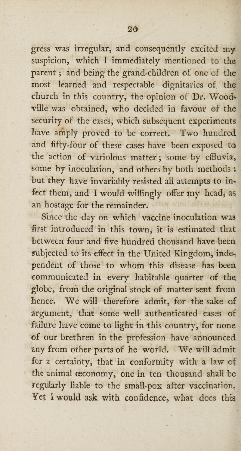 gress was irregular, and consequently excited my suspicion, which I immediately mentioned to the parent; and being the grand-children of one of the most learned and respectable dignitaries of the church in this country, the opinion of Dr. Wood- ville was obtained, who decided in favour of the security of the cases, which subsequent experiments have amply proved to be correct. Two hundred and fifty-four of these cases have been exposed to the action of variolous matter; some by effluvia, some by inoculation, and others by both methods : but they have invariably resisted all attempts to in¬ fect them, and I would willingly offer my head, as an hostage for the remainder. Since the day on which vaccine inoculation was first introduced in this town, it is estimated that between four and five hundred thousand have been subjected to its effect in the United Kingdom, inde¬ pendent of those to whom this disease has been communicated in every habitable quarter of the globe, from the original stock of matter sent from hence. We will therefore admit, for the sake of argument, that some well authenticated cases of • failure have come to light in this country, for none of our brethren in the profession have announced any from other parts of he world. We will admit for a certainty, that in conformity with a law of the animal ceconomy, one in ten thousand shall be regularly liable to the small-pox after vaccination. ?et I would ask with confidence, what does this