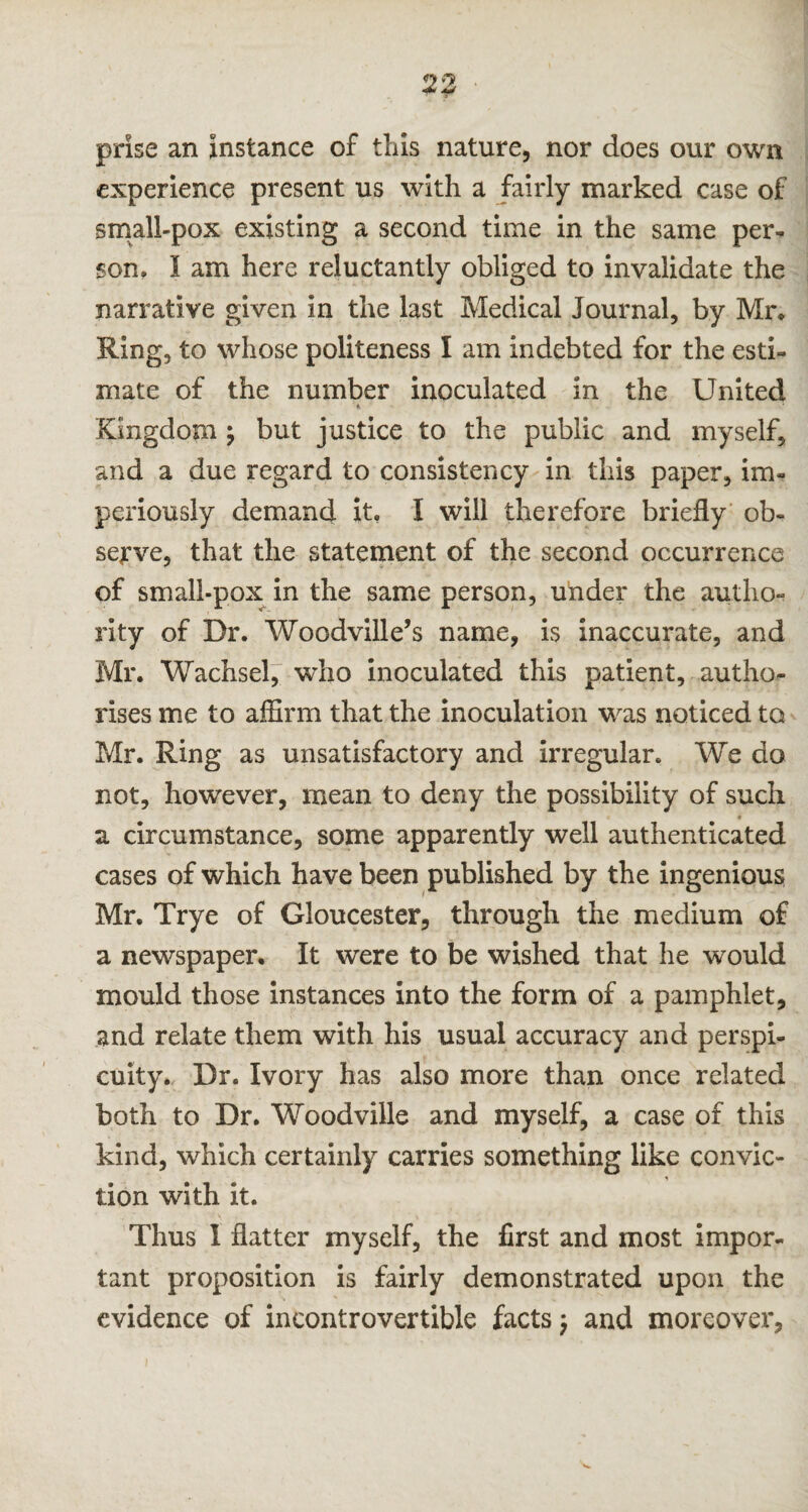 prise an instance of this nature, nor does our own experience present us with a fairly marked case of small-pox existing a second time in the same per* son, I am here reluctantly obliged to invalidate the narrative given in the last Medical Journal, by Mr, Ring, to whose politeness I am indebted for the esti¬ mate of the number inoculated in the United Kingdom ; but justice to the public and myself, and a due regard to consistency in this paper, im¬ periously demand it, I will therefore briefly ob¬ serve, that the statement of the second occurrence of small-pox in the same person, under the autho¬ rity of Dr. Woodville’s name, is inaccurate, and Mr. Wachsel, who inoculated this patient, autho¬ rises me to affirm that the inoculation was noticed to Mr. Ring as unsatisfactory and irregular. We do not, however, mean to deny the possibility of such * a circumstance, some apparently well authenticated cases of which have been published by the ingenious Mr. Trye of Gloucester, through the medium of a newspaper. It were to be wished that he would mould those instances into the form of a pamphlet, and relate them with his usual accuracy and perspi¬ cuity. Dr. Ivory has also more than once related both to Dr. Woodville and myself, a case of this kind, which certainly carries something like convic¬ tion with it. Thus 1 flatter myself, the first and most impor¬ tant proposition is fairly demonstrated upon the evidence of incontrovertible facts} and moreover.