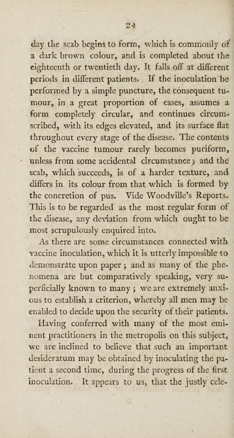 / day the scab begins to form, which is commonly of a dark brown colour, and is completed about the eighteenth or twentieth day. It falls off at different periods in different patients* If the inoculation be performed by a simple puncture, the consequent tu¬ mour, in a great proportion of cases, assumes a form completely circular, and continues circum- scribed, with its edges elevated, and its surface flat throughout every stage of the disease. The contents of the vaccine tumour rarely becomes puriform, unless from some accidental circumstance y and the scab, which succeeds, is of a harder texture, and differs in its colour from that which is formed by the concretion of pus. Vide Woodville’s Reports. This is to be regarded as the most regular form of the disease, any deviation from which ought to be most scrupulously enquired into. As there are some circumstances connected with vaccine inoculation, which it is utterly impossible to demonstrate upon paper ; and as many of the phe¬ nomena are but comparatively speaking, very su¬ perficially known to many ; we are extremely anxi¬ ous to establish a criterion, whereby all men may be enabled to decide upon the security of their patients. Having conferred with many of the most emi¬ nent practitioners in the metropolis on this subject, we are inclined to believe that such an important desideratum may be obtained by inoculating the pa¬ tient a second time, during the progress of the first inoculation. It appears to us, that the justly cele-