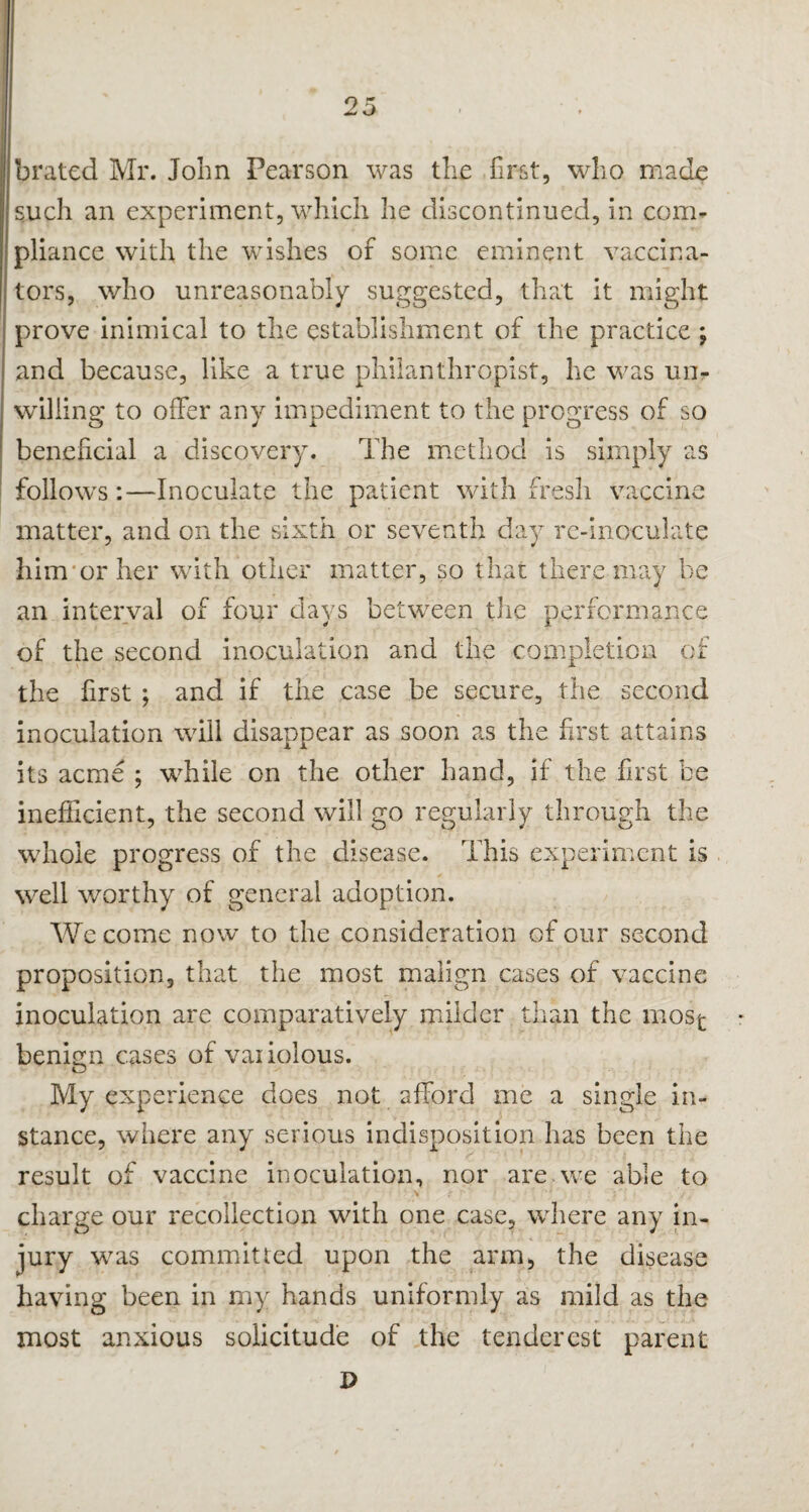brated Mr. John Pearson was the first, who made such an experiment, which he discontinued, in com¬ pliance with the wishes of some eminent vaccina¬ tors, who unreasonably suggested, that it might prove inimical to the establishment of the practice ; and because, like a true philanthropist, he was un¬ willing to offer any impediment to the progress of so beneficial a discovery. The method is simply as follows:—Inoculate the patient with fresh vaccine matter, and on the sixth or seventh day re-inoculate him or her with other matter, so that there may be an interval of four days between the performance 4 S. of the second inoculation and the completion of the first ; and if the case be secure, the second inoculation will disappear as soon as the first attains its acme ; while on the other hand, if the first be inefficient, the second will go regularly through the whole progress of the disease. This expei 'imcnt is well worthy of general adoption. We come now to the consideration of our second proposition, that the most malign cases of vaccine inoculation are comparatively milder than the most benign cases of vaiiolous. My experience does not afford me a single in¬ stance, where any serious indisposition has been the result of vaccine inoculation, nor are we able to charge our recollection with one case, where any in¬ jury was committed upon the arm* the disease having been in my hands uniformly as mild as the most anxious solicitude of the tenderest parent J>