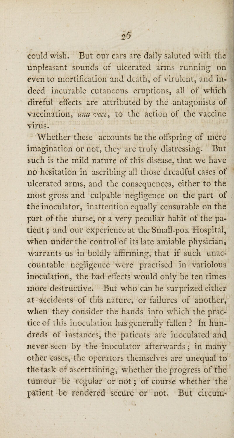 25 could wish. But our ears are daily saluted with the unpleasant sounds of ulcerated arms running on even to mortification and death, of virulent, and in¬ deed incurable cutaneous eruptions, all of which direful effects are attributed by the antagonists of vaccination, ana voce, to the action of the vaccine virus. Whether these accounts be the offspring of mere imagination or not, they are truly distressing. But such is the mild nature of this disease, that we have no hesitation in ascribing all those dreadful cases of ulcerated arms, and the consequences, either to the most gross and culpable negligence on the part of the inoculator, inattention equally censurable on the part of the nurse, or a very peculiar habit of the pa¬ tient ; and our experience at the Small-pox Hospital, when under the control of its late amiable physician* warrants us in boldly affirming, that if such unac¬ countable negligence were practised in variolous inoculation, the bad effects would only be ten times more destructive. But who can be surprized either at accidents of this nature, or failures of another, when they consider th'e hands into which the prac¬ tice of this inoculation has generally fallen ? In hun¬ dreds of instances, the patients are inoculated and never seen by the inoculator afterwards; in many other cases, the operators themselves are unequal to the task of ascertaining, whether the progress of the tumour be regular or not; of course whether the patient be rendered secure or not. But circuxn-