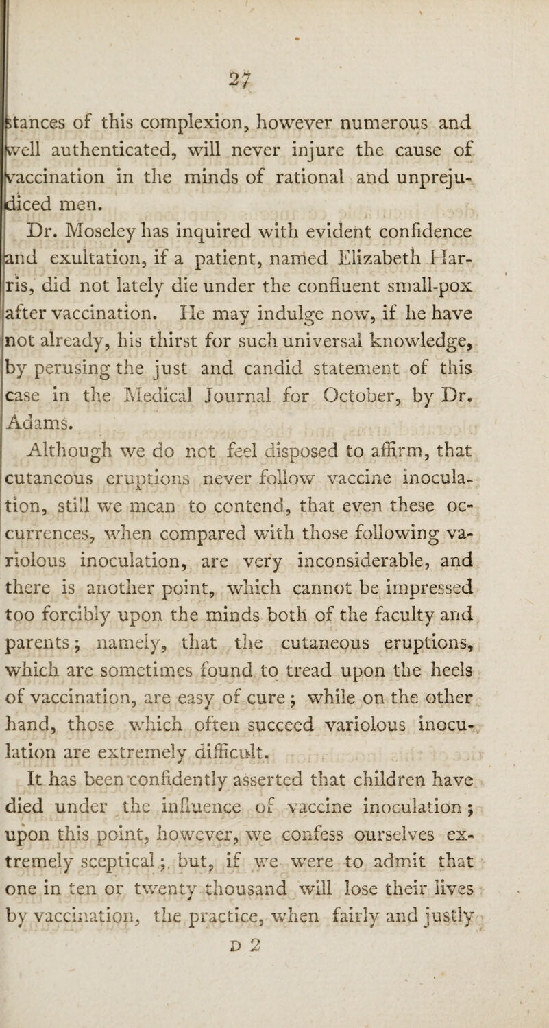 stances of this complexion, however numerous and tvell authenticated, will never injure the cause of vaccination in the minds of rational and unpreju¬ diced men. Dr. Moseley has inquired with evident confidence and exultation, if a patient, named Elizabeth Har¬ ris, did not lately die under the confluent small-pox alter vaccination. He may indulge now, if he have not already, his thirst for such universal knowledge, by perusing the just and candid statement of this case in the Medical Journal for October, by Dr. Adams. Although we do not feel disposed to affirm, that cutaneous eruptions never follow vaccine inocula¬ tion, still we mean to contend, that even these oc¬ currences, when compared with those following va¬ riolous inoculation, are very inconsiderable, and there is another point, which cannot be impressed too forcibly upon the minds both of the faculty and parents; namely, that the cutaneous eruptions, which are sometimes found to tread upon the heels of vaccination, are easy of cure ; while on the other hand, those which often succeed variolous inocu¬ lation are extremely difficult. It has been confidently asserted that children have died under the influence of vaccine inoculation ; upon this point, however, we confess ourselves ex¬ tremely scepticalbut, if we were to admit that one in ten or twenty thousand will lose their lives by vaccination, the practice, when fairly and justly D 2