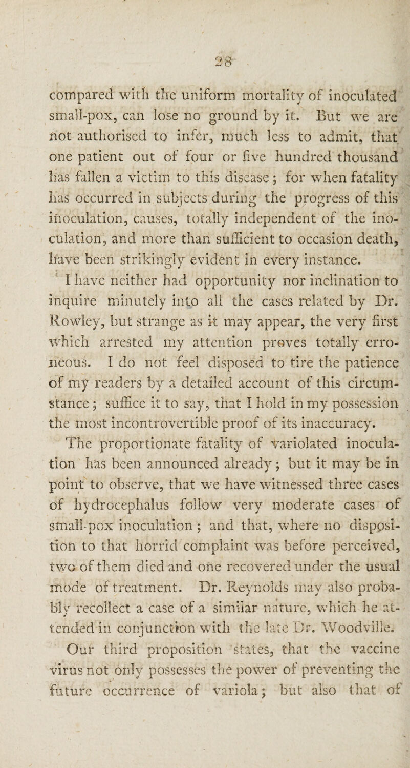 compared with the uniform mortality of inoculated small-pox, can lose no ground by it. But we are not authorised to infer, much less to admit, that one patient out of four or five hundred thousand has fallen a victim to this disease; for when fatality has occurred in subjects during the progress of this inoculation, causes, totally independent of the ino¬ culation, and more than sufficient to occasion death, have been strikingly evident in every instance. I have neither had opportunity nor inclination to inquire minutely into all the cases related by Dr. Rowley, but strange as it may appear, the very first which arrested my attention proves totally erro¬ neous. I do not feel disposed to tire the patience of my readers by a detailed account of this circum¬ stance ; suffice it to say, that I hold in my possession the most incontrovertible proof of its inaccuracy. The proportionate fatality of variolated inocula¬ tion has been announced already; but it may be in point to observe, that we have witnessed three cases of hydrocephalus follow very moderate cases of small-pox inoculation ; and that, where no disposi¬ tion to that horrid complaint was before perceived, two of them died and one recovered under the usual mode of treatment. Dr. Reynolds may also proba¬ bly recollect a case of a similar nature, which he at¬ tended in conjunction with the late Dr. Woodville. Our third proposition states, that the vaccine virus not only possesses the power of preventing the future occurrence of variola; but also that of