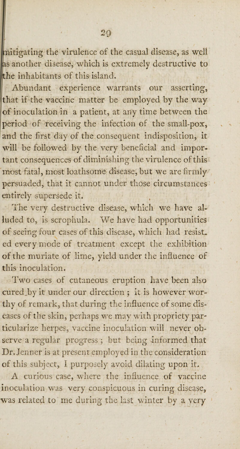 mitigating the virulence of the casual disease, as well is another disease, which is extremely destructive to the inhabitants of this island. Abundant experience warrants our asserting, that if the vaccine matter be employed by the way of inoculation in a patient, at any time between the period of receiving the infection of the small-pox, and the first day of the consequent indisposition, it will be followed by the very beneficial and impor¬ tant consequences of diminishing the virulence of this most fatal, most loathsome disease, but we are firmly persuaded, that it cannot under those circumstances entirely supersede it. The very destructive disease, which we have al¬ luded to, is scrophula. We have had opportunities of seeing four cases of this disease, which had resist, ed every mode of treatment except the exhibition of the muriate of lime, yield under the influence of this inoculation. Two cases of cutaneous eruption have been also cured,by it under our direction ; it is however wor¬ thy of remark, that during the influence of some dis¬ eases of the skin, perhaps we may with propriety par¬ ticularize herpes, vaccine inoculation will never ob¬ serve a regular progress ; but being informed that Dr. Jenner is at present employed in the consideration of this subject, I purposely avoid dilating upon it. A curious case, where the influence of vaccine inoculation was very conspicuous in curing disease, was related to me during the last winter by a very