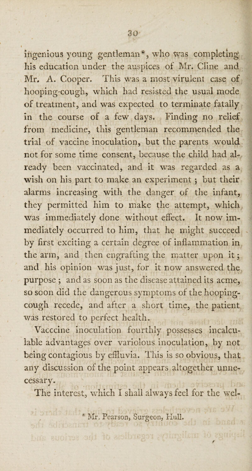 ingenious young gentleman*, who was completing his education under the auspices of Mr. Cline and Mr. A. Cooper. This was a most virulent case of hooping-cough, which had resisted the usual mode of treatment, and was expected to terminate fatally in the course of a few days. Finding no relief from medicine, this gentleman recommended the trial of vaccine inoculation, but the parents would not for some time consent, because the child had al¬ ready been vaccinated, and it was regarded as a wish on his part to make an experiment ; but their alarms increasing with the danger of the infant, they permitted him to make the attempt, which was immediately done without effect. It now im¬ mediately occurred to him, that he might succeed by first exciting a certain degree of inflammation in the arm, and then engrafting the matter upon it; and his opinion was just, for it now answered the purpose ; and as soon as the disease attained its acme, so scon did the dangerous symptoms of the hooping- cough recede, and after a short time, the patient was restored to perfect health. Vacccine inoculation fourthly possesses incalcu¬ lable advantages over variolous inoculation, by not being contagious by effluvia. This is so obvious, that any discussion of the point appears altogether unne¬ cessary. The interest, which I shall always feel for the web * Mr. Pearson, Surgeon, Hull. f