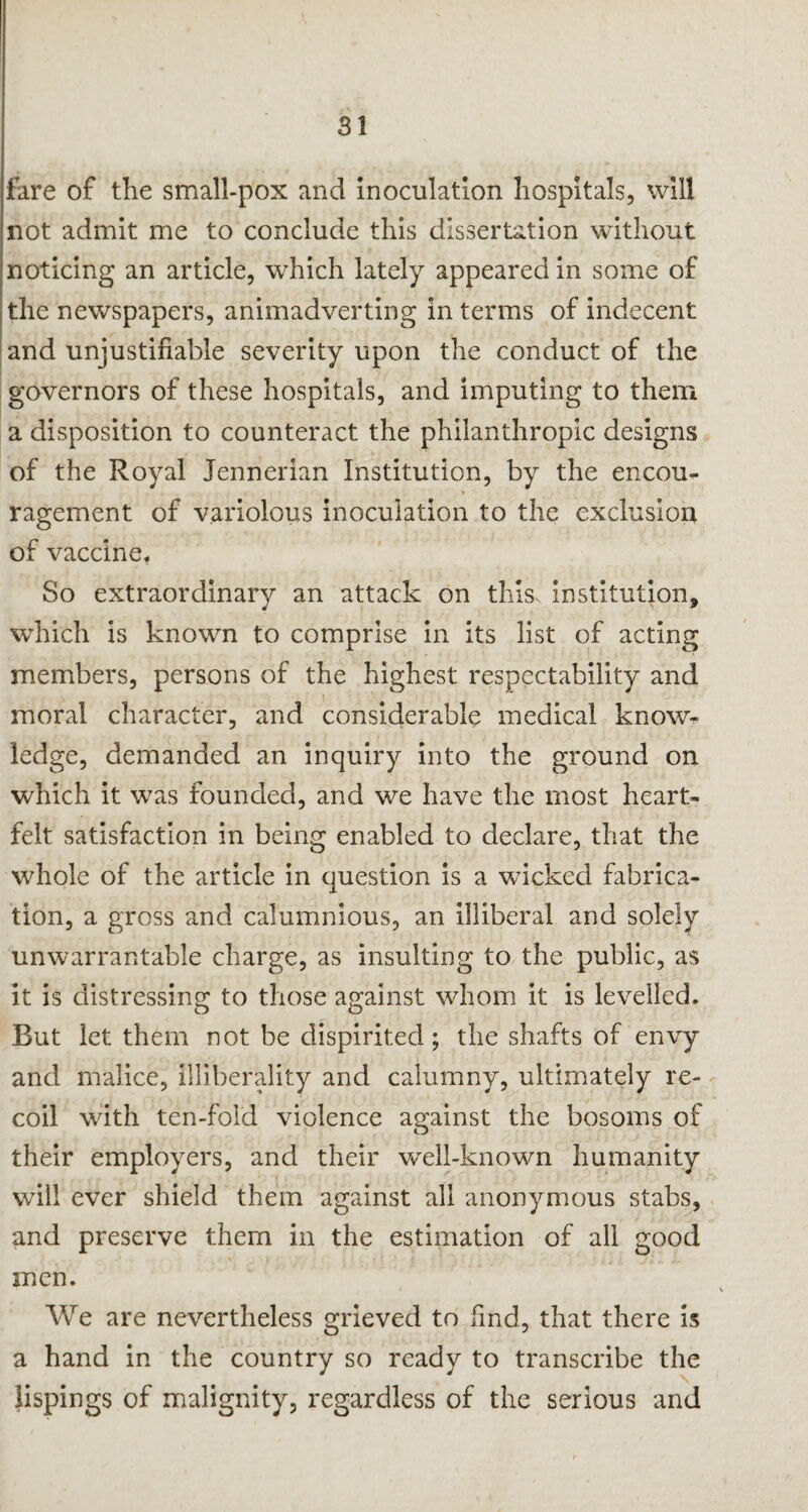 fare of the small-pox and inoculation hospitals, will not admit me to conclude this dissertation without noticing an article, which lately appeared in some of the newspapers, animadverting in terms of indecent and unjustifiable severity upon the conduct of the governors of these hospitals, and imputing to them a disposition to counteract the philanthropic designs of the Royal Jennerian Institution, by the encou¬ ragement of variolous inoculation to the exclusion of vaccine. So extraordinary an attack on this institution, which is known to comprise in its list of acting members, persons of the highest respectability and moral character, and considerable medical know¬ ledge, demanded an inquiry into the ground on which it was founded, and we have the most heart¬ felt satisfaction in being enabled to declare, that the whole of the article in question is a wicked fabrica¬ tion, a gross and calumnious, an illiberal and solely unwarrantable charge, as insulting to the public, as it is distressing to those against whom it is levelled. But let them not be dispirited; the shafts of envy and malice, illiberality and calumny, ultimately re¬ coil with ten-fold violence against the bosoms of their employers, and their well-known humanity will ever shield them against all anonymous stabs, and preserve them in the estimation of all good men. We are nevertheless grieved to find, that there is a hand in the country so ready to transcribe the lispings of malignity, regardless of the serious and