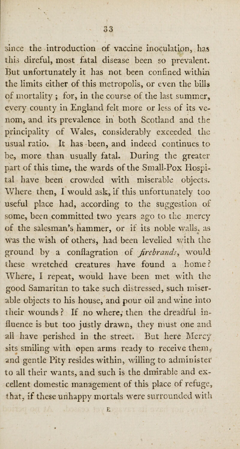 * \ ? - 33 since the introduction of vaccine inoculation, has this direful, most fatal disease been so prevalent. But unfortunately it has not been confined within the limits either of this metropolis, or even the bills of mortality ; for, in the course of the last summer, every county in England felt more or less of its ve¬ nom, and its prevalence in both Scotland and the principality of Wales, considerably exceeded the usual ratio. It has been, and indeed continues to be, more than usually fatal. During the greater part of this time, the wards of the Small-Pox Hospi¬ tal have been crowded with miserable objects. Where then, I would ask, if this unfortunately too useful place had, according to the suggestion of some, been committed two years ago to the mercy of the salesman’s hammer, or if its noble walls, as was the wish of others, had been levelled with the ground by a conflagration of firebrands, would these wretched creatures have found a home ? Where, I repeat, would have been met with the good Samaritan to take such distressed, such miser- >■> able objects to his house, and pour oil and wine into their wounds ? If no where, then the dreadful in¬ fluence is but too justly drawn, they must one and all have perished in the street. But here Mercy sits smiling with open arms ready to receive them, and gentle Pity resides within, willing to administer to all their wants, and such is the dmirabie and ex¬ cellent domestic management of this place of refuge, that, if these unhappy mortals were surrounded with E