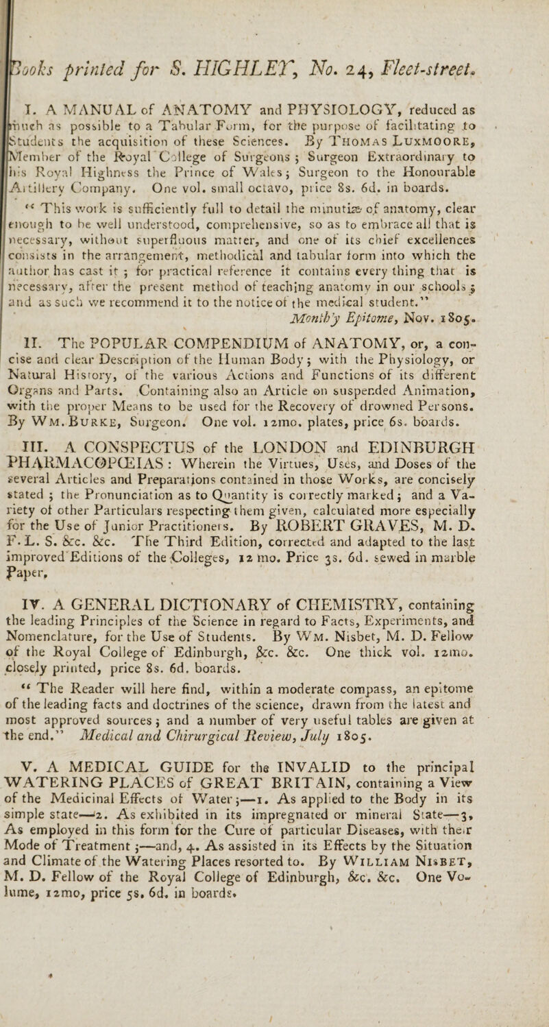 I. A MANUAL of ANATOMY and PHYSIOLOGY, reduced as much ns possible to a Tabular-Form, for the purpose of facilitating .to Students the acquisition of these Sciences. By Thomas Luxmoore, Member of the Royal College of Surgeons 5 Surgeon Extraordinary to his Royal Highness the Prince of Walts; Surgeon to the Honourable Aititlerv Company. One vol. small octavo, price 8s. 6d. in boards. ** This work is sufficiently full to detail the minutiae of anatomy, cleat- enough to be well understood, comprehensive, so as to embrace all that is necessary, without superfluous matter, and one or its chief excellences consists in the arrangement, methodical and tabular form into which the author has cast it ; for practical reference it contains every thing thar is necessary, after the present method of teaching anatcmv in our schools 5 and as such we recommend it to the notice of the medical student.” Moniby Epitome, Nov. 1805. \ II. The POPULAR COMPENDIUM of ANATOMY, or, a con¬ cise and clear Description of the Human Body; with the Physiology, or Natural History, of the various Actions and Functions of its different Organs and Parts. Containing also an Article on suspended Animation, with the proper Means to be used for the Recovery of drowned Persons. By Wm. Burke, Surgeon. One vol. nmo. plates, price 6s. boards. III. A CONSPECTUS of the LONDON and EDINBURGH PHARMACOPCEIAS : Wherein the Virtues, Uses, and Doses of the several Articles and Preparations contained in those Works, are concisely stated ; the Pronunciation as to Quantity is correctly marked; and a Va¬ riety of other Particulars respecting them given, calculated more especially for the Use of Junior Practitioners. By ROBERT GRAVES, M. D. F.L. S. &c. &c. The Third Edition, corrected and adapted to the last improved Editions of the .Colleges, 12 mo. Price 33. 6d. sewed in marble Paper, 1 IV. A GENERAL DICTIONARY of CHEMISTRY, containing the leading Principles of the Science in regard to Facts, Experiments, and Nomenclature, for the Use of Students. By Wm. Nisbet, M. D. Fellow of the Royal College of Edinburgh, $Cc. &c. One thick vol. 12111a. closely printed, price 8s. 6d. boards. “ The Reader will here find, within a moderate compass, an epitome of the leading facts and doctrines of the science, drawn from the latest and most approved sources; and a number of very useful tables are given at the end.” Medical and Chirurgical lieview, July 1805. V. A MEDICAL GUIDE for the INVALID to the principal WATERING PLACES of GREAT BRIT AIN, containing a View of the Medicinal Effects of Water;—1. As applied to the Body in its simple state-—‘2. As exhibited in its impregnated or mineral State—3, As employed in this form for the Cure of particular Diseases, with their Mode of Treatment ;—and, 4. As assisted in its Effects by the Situation and Climate of the Watering Places resorted to. By William Nisbet, M. D. Fellow of the Royal College of Edinburgh, &c. &c. One Vo¬ lume, i2mo, price 5s, 6d. in boards.