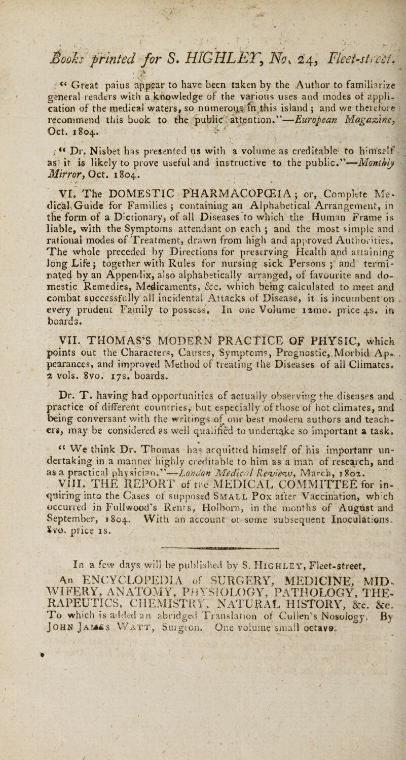 , “ Great paius appear to have been taken by the Author to familiarize general readers with a knowledge of the various uses and modes of appli¬ cation of the medical waters, so numeroips in this island ; and we -therefore recommend this book to the public attention.”—European Magazine, Oct. 1804.. s<* Dr. Nisbet has presented us with a volume as creditable to himself as it is likely to prove useful and instructive to the public.”—Monthly Mirror, Oct. 1804.. * • / , * * VI. The DOMESTIC PHARMACOPCEIA; or, Complete Me¬ dical; Guide for Families ; containing an Alphabetical Arrangement, in the form of a Dictionary, of all Diseases to which the Human Frame is liable, with the Symptoms attendant on each ; and the most simple and rational modes of Treatment, drawn from high and approved Authorities. The whole preceded by Directions for preserving Health and attaining Jong Life j together with Rules for nursing sick Persons 3 and termi¬ nated by an Appendix, also alphabetically arranged, of favourite and do¬ mestic Remedies, Medicaments, See. which being calculated to meet and combat successfully all incidental Attacks of Disease, it is incumbent on every prudent Family to possess. In one Volume iarao. price 4s. in boards. VII. THOMAS’S MODERN PRACTICE OF PHYSIC, which points out the Characters, Causes, Symptoms, Prognostic, Morbid Ap¬ pearances, and improved Method of treating the Diseases of all Climates, a vols. 8vo. 17s. boards. Dr. T. having had opportunities of actually observing the diseases and practice of different countries, but especially of those of hot climates, and being conversant with the writings of our best modern authors and teach¬ ers, may be considered as well qualified to undertake so important a task. » <c We think Dr. Thomas has acquitted himself of his importanr un¬ dertaking in a manner highly creditable to him as a man of research, and as a practical physician.”—London Medical Review, March, 1802. VIII. THE REPORT of the MEDICAL COMMITTEE for in¬ quiring into the Cases of supposed Small Pox after Vaccination, wh:ch occurred in P’ullwood’s Rents, Holborn, in the months of August and September, 1804. With an account or some subsequent Inoculations. Svo. price is. In a few days will be published by S. Highley, Fleet-street, 4n ENCYCLOPEDIA of SURGERY, MEDICINE, MID¬ WIFERY, ANATOMY, PHYSIOLOGY, PATHOLOGY, THE¬ RAPEUTICS, CHEMISTRY, NATURAL HISTORY, &c. &c. To which is added an abridged Translation of Cullen's Nosology. By John Jamss Watt, Surgeon. One volume small octave.