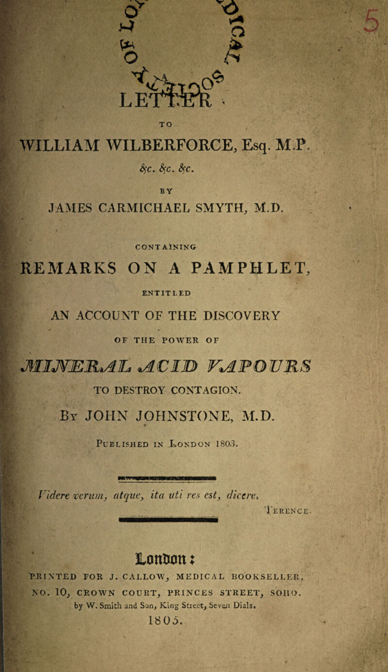 WILLIAM WILBERFORCE, Esq. M.P. Sfc. fyc. Sfc. BY JAMES CARMICHAEL SMYTH, M.D. CONTAINING REMARKS ON A PAMPHLET, ENTITLED AN ACCOUNT OF THE DISCOVERY OF THE POWER OF MIJVER^L, %ACIU> KAPOURS TO DESTROY CONTAGION. By JOHN JOHNSTONE, M.D* Published in London 1803. Videre varum, atque, it a uti res esty dkcre. Terence. Ionium x PRINTED FOR J. CALLOW, MEDICAL BOOKSELLER, NO. 10, CROWN COURT, PRINCES STREET, SOIIO. by W. Smith and Son, King Street, Seven Dials. 1805.