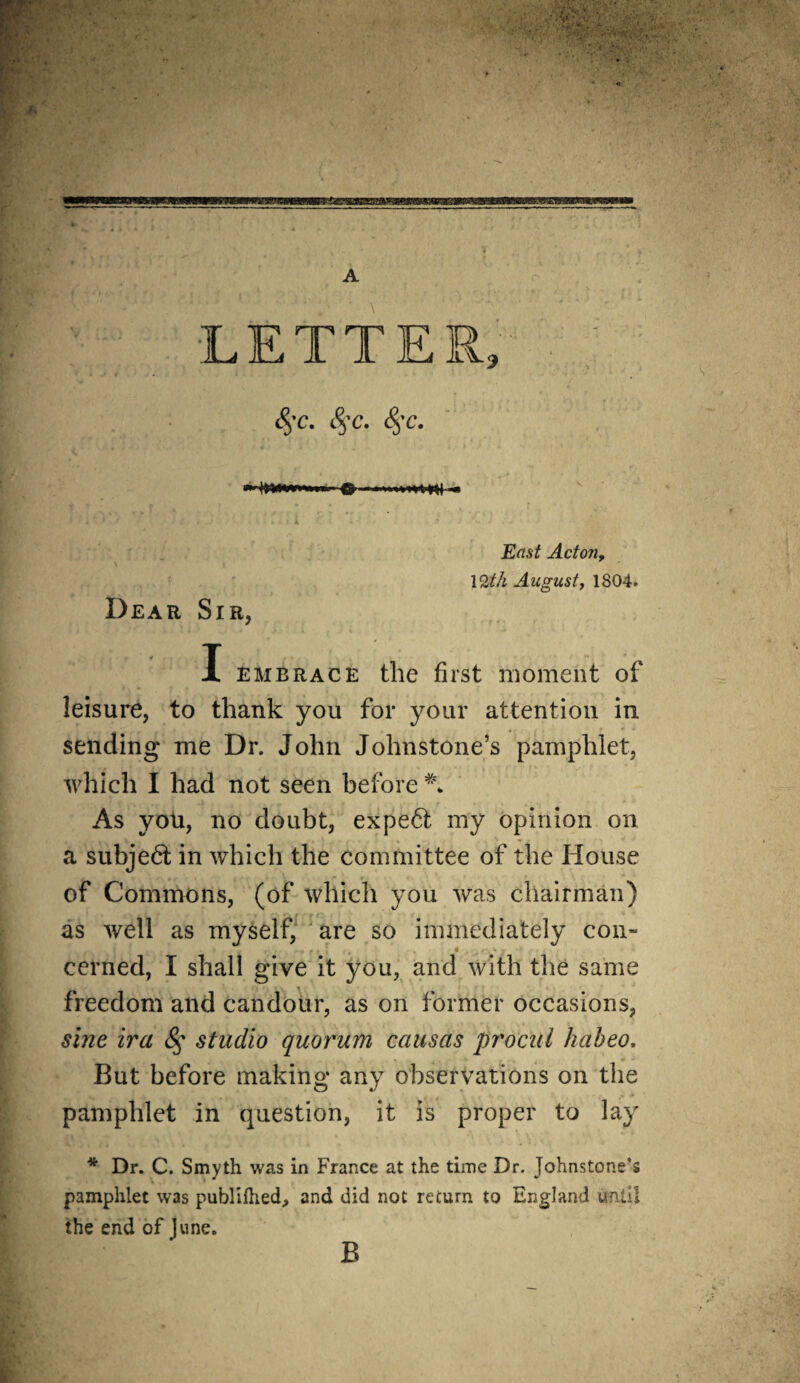 w •  i u • LETTER <$'C. §c. §C. ■* Dear Sir, East Actoji, 12th August, 1804. X embrace the first moment of leisure, to thank you for your attention in sending* me Dr. John Johnstone’s pamphlet, which I had not seen before L As you, no doubt, expert my opinion on a subject in which the committee of the House of Commons, (of which you was chairman) as well as myself, are so immediately con¬ cerned, I shall give it you, and with the same freedom and candour, as on former occasions, sine ira <§* studio quorum causas procul habeo. But before making any observations on the pamphlet in question, it is proper to lay * Dr. C. Smyth was in France at the time Dr. Johnstone’s pamphlet was publifhed., and did not recurn to England until the end of June.