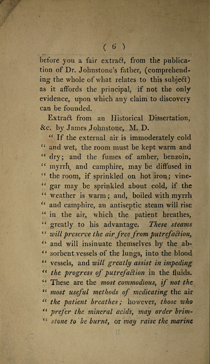 *>■+. i- • - » . V . * ' *' '■ ■«. •* •' * '* before you a fail* extra#, from the publica¬ tion of Dr. Johnstone’s father, (comprehend¬ ing* the whole of what relates to this subje#) as it affords the principal, if not the only evidence, upon which any claim to discovery can be founded. Extra# from an Historical Dissertation, &c. by James Johnstone, M. D. 44 If the external air is immoderately cold 44 and wet, the room must be kept warm and * 44 dry ; and the fumes of amber, benzoin, 44 myrrh and camphire, may be diffused in 44 the room, if sprinkled on hot iron; vine- 44 gar may be sprinkled about cold, if the 44 weather is warm; and, boiled with myrrh 44 and camphire, an antiseptic steam will rise 44 in the air, which the patient breathes, 44 greatly to his advantage. These steams 44 will preserve the air free from putrefaction, 44 and will insinuate themselves by the ab- 44 sorbent vessels of the lungs, into the blood 44 vessels, and will greatly assist in impeding < 4 the progress of putrefaction in the fluids. 44 These are the most commodious, if not the 44 most useful methods of medicating the air 44 the patient breathes; however, those who 44 prefer the mineral acids, may order brim- 44 stone to be burnt, or may raise the marine