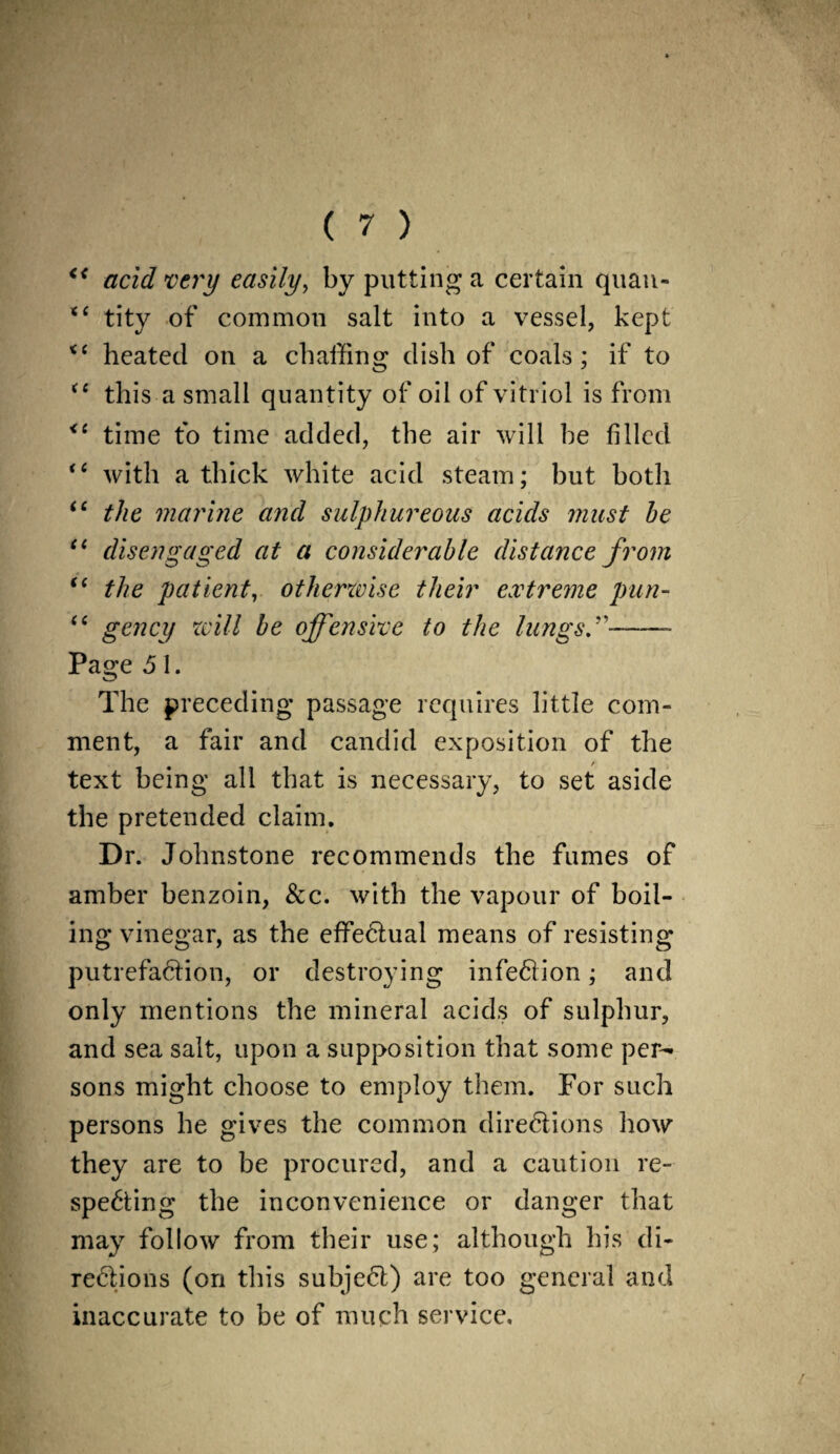 K< acid very easily, by putting a certain quan- “ tity of common salt into a vessel, kept <c heated on a chaffing dish of coals; if to “ this a small quantity of oil of vitriol is from <6 time to time added, the air will he filled “ with a thick white acid steam; but both “ the marine and sulphureous acids must be “ disengaged at a considerable distance from i( the patient, otherwise their extreme pun- “ gency will be offensive to the lungs.-- Page 5 I. The preceding passage requires little com¬ ment, a fair and candid exposition of the text being all that is necessary, to set aside the pretended claim. Dr. Johnstone recommends the fumes of amber benzoin, &c. with the vapour of boil¬ ing vinegar, as the effectual means of resisting putrefaction, or destroying infection; and only mentions the mineral acids of sulphur, and sea salt, upon a supposition that some per¬ sons might choose to employ them. For such persons he gives the common directions how they are to be procured, and a caution re¬ specting the inconvenience or danger that may follow from their use; although his di¬ rections (on this subject) are too general and inaccurate to be of much service.