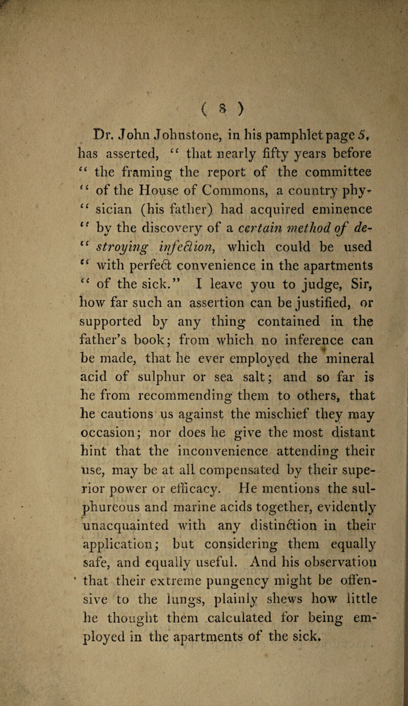 Dr. John Johnstone, in his pamphlet page 5, has asserted, “ that nearly fifty years before “ the framing the report of the committee of the House of Commons, a country phy- “ sician (his father) had acquired eminence ce by the discovery of a car tain method of de- (C stroying infection, which could be used C( with perfect convenience in the apartments “ of the sick.” I leave you to judge, Sir, how far such an assertion can be justified, or supported by any thing contained in the father’s book; from which no inference can be made, that he ever employed the mineral acid of sulphur or sea salt; and so far is he from recommending them to others, that he cautions us against the mischief they may occasion; nor does he give the most distant hint that the inconvenience attending their use, may be at all compensated by their supe¬ rior power or efficacy. He mentions the sul¬ phureous and marine acids together, evidently unacquainted with any distindtion in their application; but considering them equally safe, and equally useful. And his observation ’ that their extreme pungency might be offen¬ sive to the lungs, plainly shews how little he thought them calculated for being em¬ ployed in the apartments of the sick.