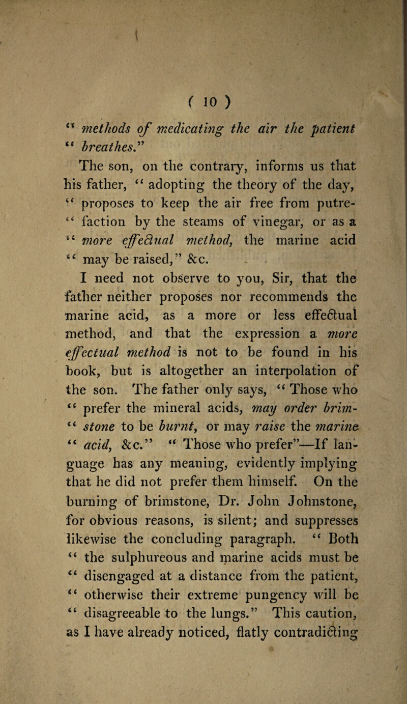 ( 10 ) 44 methods of medicating the air the patient 44 breathes.” The son, on the contrary, informs us that his father, 44 adopting the theory of the day, 44 proposes to keep the air free from putre- 44 faction by the steams of vinegar, or as a 44 more effectual method, the marine acid 64 may be raised,” &c. I need not observe to you, Sir, that the father neither proposes nor recommends the marine acid, as a more or less effedtual method, and that the expression a more effectual method is not to be found in his hook, but is altogether an interpolation of the son. The father only says, 44 Those who 44 prefer the mineral acids, may order brim- 44 stone to be burnt, or may raise the marine. 44 acid, &c.” 44 Those who prefer”—If lan¬ guage has any meaning, evidently implying that he did not prefer them himself. On the burning of brimstone, Dr. John Johnstone, for obvious reasons, is silent; and suppresses likewise the concluding paragraph. 44 Both 44 the sulphureous and marine acids must be 44 disengaged at a distance from the patient, 44 otherwise their extreme pungency will be 44 disagreeable to the lungs.” This caution, as I have already noticed, flatly contradicting