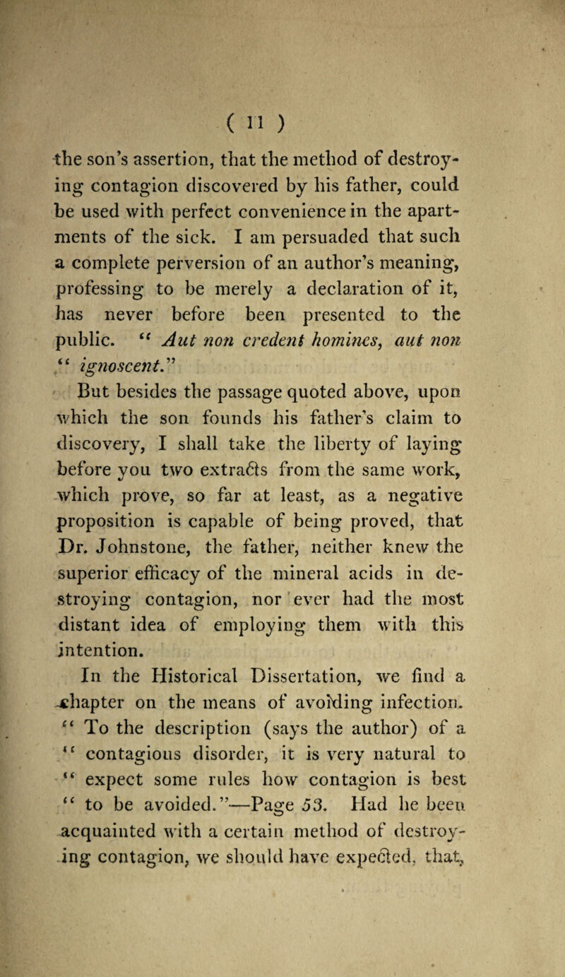 the son’s assertion, that the method of destroy¬ ing contagion discovered by his father, could be used with perfect convenience in the apart¬ ments of the sick. I am persuaded that such a complete perversion of an author’s meaning, professing to be merely a declaration of it, has never before been presented to the public. “ Aut non credent homines, aut non “ ignoscent.” But besides the passage quoted above, upon which the son founds his father’s claim to discovery, I shall take the liberty of laying before vou two extra6ts from the same work, which prove, so far at least, as a negative proposition is capable of being proved, that Dr. Johnstone, the father, neither knew the superior efficacy of the mineral acids in de¬ stroying contagion, nor ever had the most distant idea of employing them with this intention. In the Historical Dissertation, we find a. -chapter on the means of avoiding infection. £‘ To the description (says the author) of a <c contagious disorder, it is very natural to “ expect some rules how contagion is best <£ to be avoided.”—Page 53. Had he been acquainted with a certain method of destroy¬ ing contagion, we should have expected, that,